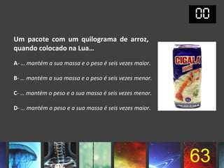 Um pacote com um quilograma de arroz,
quando colocado na Lua…
A- … mantém a sua massa e o peso é seis vezes maior.

B- … mantém a sua massa e o peso é seis vezes menor.

C- … mantém o peso e a sua massa é seis vezes menor.

D- … mantém o peso e a sua massa é seis vezes maior.




                                                       63
 