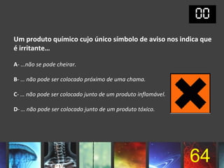 Um produto químico cujo único símbolo de aviso nos indica que
é irritante…

A- …não se pode cheirar.

B- … não pode ser colocado próximo de uma chama.

C- … não pode ser colocado junto de um produto inflamável.

D- … não pode ser colocado junto de um produto tóxico.




                                                             64
 