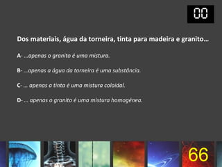 Dos materiais, água da torneira, tinta para madeira e granito…

A- …apenas o granito é uma mistura.

B- …apenas a água da torneira é uma substância.

C- … apenas a tinta é uma mistura coloidal.

D- … apenas o granito é uma mistura homogénea.




                                                       66
 