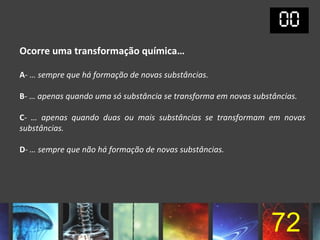 Ocorre uma transformação química…

A- … sempre que há formação de novas substâncias.

B- … apenas quando uma só substância se transforma em novas substâncias.

C- … apenas quando duas ou mais substâncias se transformam em novas
substâncias.

D- … sempre que não há formação de novas substâncias.




                                                                 72
 