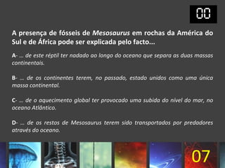 A presença de fósseis de Mesosaurus em rochas da América do
Sul e de África pode ser explicada pelo facto...
A- … de este réptil ter nadado ao longo do oceano que separa as duas massas
continentais.

B- … de os continentes terem, no passado, estado unidos como uma única
massa continental.

C- … de o aquecimento global ter provocado uma subida do nível do mar, no
oceano Atlântico.

D- … de os restos de Mesosaurus terem sido transportados por predadores
através do oceano.



                                                                   07
 