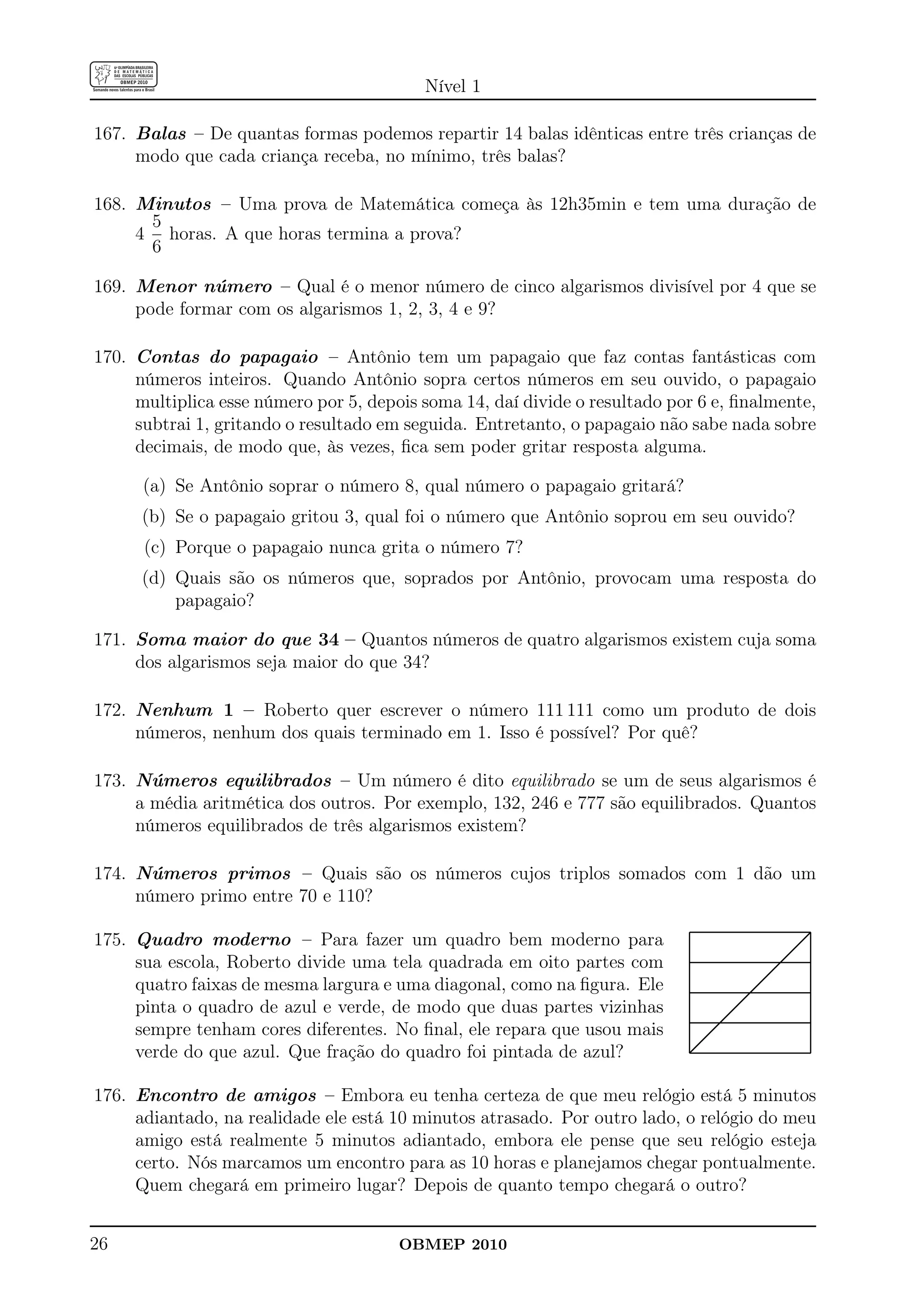 Nível 1

167. Balas – De quantas formas podemos repartir 14 balas idênticas entre três crianças de
     modo que cada criança receba, no mínimo, três balas?

168. Minutos – Uma prova de Matemática começa às 12h35min e tem uma duração de
      5
     4 horas. A que horas termina a prova?
      6

169. Menor número – Qual é o menor número de cinco algarismos divisível por 4 que se
     pode formar com os algarismos 1, 2, 3, 4 e 9?

170. Contas do papagaio – Antônio tem um papagaio que faz contas fantásticas com
     números inteiros. Quando Antônio sopra certos números em seu ouvido, o papagaio
     multiplica esse número por 5, depois soma 14, daí divide o resultado por 6 e, ﬁnalmente,
     subtrai 1, gritando o resultado em seguida. Entretanto, o papagaio não sabe nada sobre
     decimais, de modo que, às vezes, ﬁca sem poder gritar resposta alguma.

      (a) Se Antônio soprar o número 8, qual número o papagaio gritará?
      (b) Se o papagaio gritou 3, qual foi o número que Antônio soprou em seu ouvido?
      (c) Porque o papagaio nunca grita o número 7?
      (d) Quais são os números que, soprados por Antônio, provocam uma resposta do
          papagaio?

171. Soma maior do que 34 – Quantos números de quatro algarismos existem cuja soma
     dos algarismos seja maior do que 34?

172. Nenhum 1 – Roberto quer escrever o número 111 111 como um produto de dois
     números, nenhum dos quais terminado em 1. Isso é possível? Por quê?

173. Números equilibrados – Um número é dito equilibrado se um de seus algarismos é
     a média aritmética dos outros. Por exemplo, 132, 246 e 777 são equilibrados. Quantos
     números equilibrados de três algarismos existem?

174. Números primos – Quais são os números cujos triplos somados com 1 dão um
     número primo entre 70 e 110?

175. Quadro moderno – Para fazer um quadro bem moderno para
     sua escola, Roberto divide uma tela quadrada em oito partes com
     quatro faixas de mesma largura e uma diagonal, como na ﬁgura. Ele
     pinta o quadro de azul e verde, de modo que duas partes vizinhas
     sempre tenham cores diferentes. No ﬁnal, ele repara que usou mais
     verde do que azul. Que fração do quadro foi pintada de azul?

176. Encontro de amigos – Embora eu tenha certeza de que meu relógio está 5 minutos
     adiantado, na realidade ele está 10 minutos atrasado. Por outro lado, o relógio do meu
     amigo está realmente 5 minutos adiantado, embora ele pense que seu relógio esteja
     certo. Nós marcamos um encontro para as 10 horas e planejamos chegar pontualmente.
     Quem chegará em primeiro lugar? Depois de quanto tempo chegará o outro?


26                                     OBMEP 2010
 