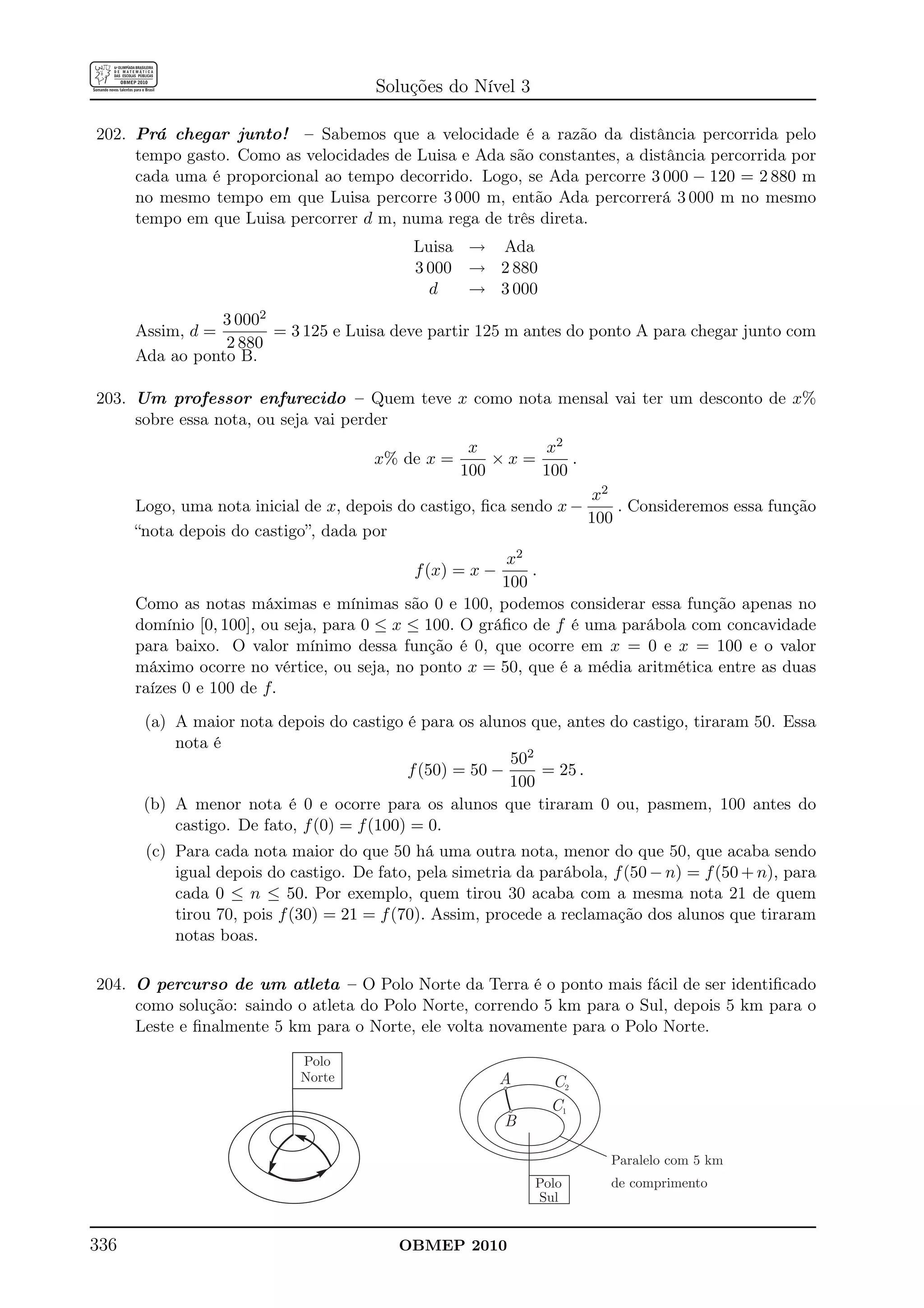 Soluções do Nível 3

202. Prá chegar junto! – Sabemos que a velocidade é a razão da distância percorrida pelo
     tempo gasto. Como as velocidades de Luisa e Ada são constantes, a distância percorrida por
     cada uma é proporcional ao tempo decorrido. Logo, se Ada percorre 3 000 − 120 = 2 880 m
     no mesmo tempo em que Luisa percorre 3 000 m, então Ada percorrerá 3 000 m no mesmo
     tempo em que Luisa percorrer d m, numa rega de três direta.
                                            Luisa → Ada
                                            3 000 → 2 880
                                              d   → 3 000
                 3 0002
      Assim, d =        = 3 125 e Luisa deve partir 125 m antes do ponto A para chegar junto com
                 2 880
      Ada ao ponto B.

203. Um professor enfurecido – Quem teve x como nota mensal vai ter um desconto de x%
     sobre essa nota, ou seja vai perder
                                                    x      x2
                                       x% de x =       ×x=     .
                                                   100     100
                                                                    x2
      Logo, uma nota inicial de x, depois do castigo, ﬁca sendo x −     . Consideremos essa função
                                                                    100
      “nota depois do castigo”, dada por
                                                        x2
                                            f (x) = x −     .
                                                        100
      Como as notas máximas e mínimas são 0 e 100, podemos considerar essa função apenas no
      domínio [0, 100], ou seja, para 0 ≤ x ≤ 100. O gráﬁco de f é uma parábola com concavidade
      para baixo. O valor mínimo dessa função é 0, que ocorre em x = 0 e x = 100 e o valor
      máximo ocorre no vértice, ou seja, no ponto x = 50, que é a média aritmética entre as duas
      raízes 0 e 100 de f.
       (a) A maior nota depois do castigo é para os alunos que, antes do castigo, tiraram 50. Essa
           nota é
                                                          502
                                            f (50) = 50 −     = 25 .
                                                          100
       (b) A menor nota é 0 e ocorre para os alunos que tiraram 0 ou, pasmem, 100 antes do
           castigo. De fato, f (0) = f (100) = 0.
       (c) Para cada nota maior do que 50 há uma outra nota, menor do que 50, que acaba sendo
           igual depois do castigo. De fato, pela simetria da parábola, f (50 − n) = f (50 + n), para
           cada 0 ≤ n ≤ 50. Por exemplo, quem tirou 30 acaba com a mesma nota 21 de quem
           tirou 70, pois f (30) = 21 = f (70). Assim, procede a reclamação dos alunos que tiraram
           notas boas.

204. O percurso de um atleta – O Polo Norte da Terra é o ponto mais fácil de ser identiﬁcado
     como solução: saindo o atleta do Polo Norte, correndo 5 km para o Sul, depois 5 km para o
     Leste e ﬁnalmente 5 km para o Norte, ele volta novamente para o Polo Norte.

                            Polo
                            Norte                         A     C2
                                                                C1
                                                          B

                                                                        Paralelo com 5 km
                                                              Polo      de comprimento
                                                              Sul


336                                       OBMEP 2010
 