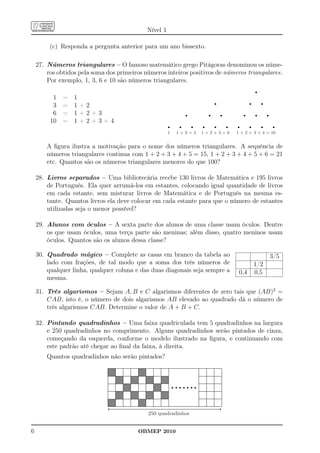 Nível 1

         (c) Responda a pergunta anterior para um ano bissexto.

    27. Números triangulares – O famoso matemático grego Pitágoras denominou os núme-
        ros obtidos pela soma dos primeiros números inteiros positivos de números triangulares.
        Por exemplo, 1, 3, 6 e 10 são números triangulares.

          1 =     1
          3 =     1+2
          6 =     1+2+3
         10 =     1+2+3+4
                                                       1   1+2=3   1+2+3=6   1 + 2 + 3 + 4 = 10


        A ﬁgura ilustra a motivação para o nome dos números triangulares. A sequência de
        números triangulares continua com 1 + 2 + 3 + 4 + 5 = 15, 1 + 2 + 3 + 4 + 5 + 6 = 21
        etc. Quantos são os números triangulares menores do que 100?

    28. Livros separados – Uma bibliotecária recebe 130 livros de Matemática e 195 livros
        de Português. Ela quer arrumá-los em estantes, colocando igual quantidade de livros
        em cada estante, sem misturar livros de Matemática e de Português na mesma es-
        tante. Quantos livros ela deve colocar em cada estante para que o número de estantes
        utilizadas seja o menor possível?

    29. Alunos com óculos – A sexta parte dos alunos de uma classe usam óculos. Dentre
        os que usam óculos, uma terça parte são meninas; além disso, quatro meninos usam
        óculos. Quantos são os alunos dessa classe?

    30. Quadrado mágico – Complete as casas em branco da tabela ao                          3/5
        lado com frações, de tal modo que a soma dos três números de                1/2
        qualquer linha, qualquer coluna e das duas diagonais seja sempre a    0,4   0,5
        mesma.

    31. Três algarismos – Sejam A, B e C algarismos diferentes de zero tais que (AB)2 =
        CAB, isto é, o número de dois algarismos AB elevado ao quadrado dá o número de
        três algarismos CAB. Determine o valor de A + B + C.

    32. Pintando quadradinhos – Uma faixa quadriculada tem 5 quadradinhos na largura
        e 250 quadradinhos no comprimento. Alguns quadradinhos serão pintados de cinza,
        começando da esquerda, conforme o modelo ilustrado na ﬁgura, e continuando com
        este padrão até chegar ao ﬁnal da faixa, à direita.
        Quantos quadradinhos não serão pintados?




                                             250 quadradinhos


6                                        OBMEP 2010
 