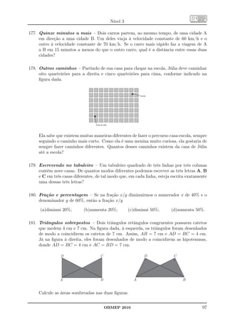 Nível 3

177. Quinze minutos a mais – Dois carros partem, ao mesmo tempo, de uma cidade A
     em direção a uma cidade B. Um deles viaja à velocidade constante de 60 km/h e o
     outro à velocidade constante de 70 km/h. Se o carro mais rápido faz a viagem de A
     a B em 15 minutos a menos do que o outro carro, qual é a distância entre essas duas
     cidades?

178. Outros caminhos – Partindo de sua casa para chegar na escola, Júlia deve caminhar
     oito quarteirões para a direita e cinco quarteirões para cima, conforme indicado na
     ﬁgura dada.




     Ela sabe que existem muitas maneiras diferentes de fazer o percurso casa-escola, sempre
     seguindo o caminho mais curto. Como ela é uma menina muito curiosa, ela gostaria de
     sempre fazer caminhos diferentes. Quantos desses caminhos existem da casa de Júlia
     até a escola?

179. Escrevendo no tabuleiro – Um tabuleiro quadrado de três linhas por três colunas
     contém nove casas. De quantos modos diferentes podemos escrever as três letras A, B
     e C em três casas diferentes, de tal modo que, em cada linha, esteja escrita exatamente
     uma dessas três letras?

180. Fração e percentagem – Se na fração x/y diminuirmos o numerador x de 40% e o
     denominador y de 60%, então a fração x/y

      (a)diminui 20%;       (b)aumenta 20%;          (c)diminui 50%;     (d)aumenta 50%.

181. Triângulos sobrepostos – Dois triângulos retângulos congruentes possuem catetos
     que medem 4 cm e 7 cm. Na ﬁgura dada, à esquerda, os triângulos foram desenhados
     de modo a coincidirem os catetos de 7 cm. Assim, AB = 7 cm e AD = BC = 4 cm.
     Já na ﬁgura à direita, eles foram desenhados de modo a coincidirem as hipotenusas,
     donde AD = BC = 4 cm e AC = BD = 7 cm.

                D                    C                      D             C




                A                    B                 A                       B


     Calcule as áreas sombreadas nas duas ﬁguras.


                                         OBMEP 2010                                      97
 