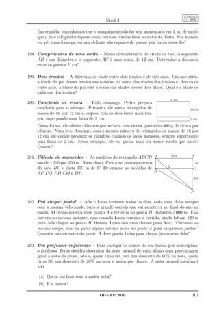Nível 3

     Em seguida, suponhamos que o comprimento do ﬁo seja aumentado em 1 m, de modo
     que o ﬁo e o Equador ﬁquem como círculos concêntricos ao redor da Terra. Um homem
     em pé, uma formiga, ou um elefante são capazes de passar por baixo desse ﬁo?

198. Comprimento de uma corda – Numa circunferência de 10 cm de raio, o segmento
     AB é um diâmetro e o segmento AC é uma corda de 12 cm. Determine a distância
     entre os pontos B e C.

199. Dois irmãos – A diferença de idade entre dois irmãos é de três anos. Um ano atrás,
     a idade do pai desses irmãos era o dôbro da soma das idades dos irmãos e, dentro de
     vinte anos, a idade do pai será a soma das idades desses dois ﬁlhos. Qual é a idade de
     cada um dos irmãos?
                                                                           16 cm
200. Canelonis de ricota – Todo domingo, Pedro prepara
     canelonis para o almoço. Primeiro, ele corta retângulos de                       10 cm
     massa de 16 por 12 cm e, depois, cola os dois lados mais lon-
     gos, superpondo uma faixa de 2 cm.                                               2 cm

     Dessa forma, ele obtém cilindros que recheia com ricota, gastando 500 g de ricota por
     cilindro. Num belo domingo, com o mesmo número de retângulos de massa de 16 por
     12 cm, ele decide produzir os cilindros colando os lados menores, sempre superpondo
     uma faixa de 2 cm. Nessa situação, ele vai gastar mais ou menos ricota que antes?
     Quanto?

201. Cálculo de segmentos – As medidas do retângulo ABCD A                 1200       B
     são de 1 200 por 150 m. Além disso, P está no prolongamento                          150
                                                                          Q
     do lado BC e dista 350 m de C. Determine as medidas de                            C
     AP, P Q, P D, CQ e DP.                                      D
                                                                                          350


                                                                                      P

202. Prá chegar junto! – Ada e Luisa treinam todos os dias, cada uma delas sempre
     com a mesma velocidade, para a grande corrida que vai acontecer no ﬁnal do ano na
     escola. O treino começa num ponto A e termina no ponto B, distantes 3 000 m. Elas
     partem no mesmo instante, mas quando Luisa termina a corrida, ainda faltam 120 m
     para Ada chegar ao ponto B. Ontem, Luisa deu uma chance para Ada: “Partimos ao
     mesmo tempo, mas eu parto alguns metros antes do ponto A para chegarmos juntas.”
     Quantos metros antes do ponto A deve partir Luisa para chegar junto com Ada?

203. Um professor enfurecido – Para castigar os alunos de sua turma por indisciplina,
     o professor Zerus decidiu descontar da nota mensal de cada aluno uma percentagem
     igual à nota da prova, isto é, quem tirou 60, terá um desconto de 60% na nota, quem
     tirou 20, um desconto de 20% na nota e assim por diante. A nota mensal máxima é
     100.

      (a) Quem vai ﬁcar com a maior nota?
      (b) E a menor?

                                      OBMEP 2010                                       101
 