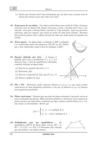 Nível 3

      (c) Alunos que tiraram notas boas reclamaram que vão ﬁcar com a mesma nota de
          alunos que tiraram notas más. Eles tem razão?



204. O percurso de um atleta – Um atleta resolveu fazer uma corrida de 15 km. Começou
     correndo 5 km na direção Sul, depois virou para o Leste, correndo mais 5 km e, no-
     vamente, virou para a direção Norte, correndo os 5 km restantes. Após esse percurso,
     constatou, para seu espanto, que estava no ponto de onde havia partido. Descubra
     dois possíveis pontos sobre o globo terrestre de onde esse atleta possa ter iniciado sua
     corrida.
                                                                                                                      A
205. Áreas iguais – Na ﬁgura dada, o triângulo △ABC é retângulo
     e os semicírculos dados têm diâmetros AB, BC ou AC. Mostre
     que a área sombreada é igual à área do triângulo △ABC.                                                                                                  C
                                                                                                            B



                                                                                 y
206. Função deﬁnida por área – A função f,
                                                                         s
     deﬁnida para cada y satisfazendo 0 ≤ y  2, é                                                                                                r

     dada por f (y) = área do quadrilátero sombreado,                            6
     conforme indicado na ﬁgura dada.
      (a) Escreva as equações das retas r e s.
                                                                                 2
      (b) Determine f (0).
      (c) Escreva a expressão de f (y), para 0 ≤ y  2.                         y
                                                                  -2 -1                               1 2 3                                              x
      (d) Esboce o gráﬁco de f (y).


207. PA e PG – Determine quatro números distintos a1 , a2 , a3 e a4 que sejam termos
     consecutivos de uma progressão aritmética e tais que os números a1 , a3 e a4 formem
     uma progressão geométrica.


208. Plano cartesiano – Dizemos que um ponto do plano cartesiano é um ponto inteiro se
     suas coordenadas são inteiras. Dado um inteiro positivo n, denote por f (n) o número de
     pontos inteiros que estão sobre o segmento que liga a origem ao ponto inteiro (n, n+3),
     sem contar as extremidades. Mostre que
                                     
                                      2, se n é múltiplo de 3,
                             f (n) =
                                     
                                       0, se n não é múltiplo de 3 .


                                                                                                                            .                 D
                                                                                                                   .............
                                                                                                                  ..............
209. Trabalhando com um quadrilátero – No                                          A.......................................................
                                                                                       .
                                                                                       ...
                                                                                           .
                                                                                          ..
                                                                                         ..
                                                                                            .
                                                                                                                                ..
                                                                                                                                 ..
                                                                                                                                  ..
                                                                                                                                   ..
                                                                                                                                    ..
                                                                                                                                     ..
                                                                                                                                      ..
                                                                                                                                       ..
                                                                                     ..
     quadrilátero ABCD da ﬁgura dada, tem-se AB = 5,                                ...
                                                                                    ..                                                  ..
                                                                                                                                         ..
                                                                                ....
                                                                                  ..
                                                                                 ..                                                       ..
                                                                                                                                           ..
                                                                             .
                                                                             . ..
                                                                              ..
                                                                              ..                                                            ..
                                                                                                                                             ..
                                                                                                                                              ..
                                                                           ..
                                                                           ..
                                                                          ..                                                                   ..
                                                                                                                                                ..
     BC = 17, CD = 5 e DA = 9. Determine DB, sabendo
                                                                         ..                                                                      ..
                                                                        ..
                                                                       ..
                                                                       ..                                                                         ..
                                                                     ..
                                                                    ................................................................................
                                                                     ..
                                                                   .................................................................................
                                                                    .                                                                               ..
                                                                                                                                                     .
                                                                  B                                                                                C
     que sua medida é um número inteiro.

102                                    OBMEP 2010
 