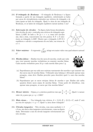 Nível 3


210. O triângulo de Reuleaux – O triângulo de Reuleaux é a ﬁgura
     formada a partir de um triângulo equilátero, substituindo os lados
     por arcos de circunferência centrados nos vértices do triângulo e de
     raios iguais ao lado do triângulo. Qual é a área de um triângulo de
     Reuleaux, se os lados do triângulo equilátero inicial medem 1 cm?


211. Interseção de círculos – Na ﬁgura dada foram desenhados
     três círculos de raio r centrados nos vértices do triângulo equi-
                                                                                  C
     látero △ABC de lado a. Se 1 a  r  a, esses três círculos
                                     2
                                                                         Y            X
     são, dois a dois, concorrentes em três pontos X, Y e Z exte-
     riores ao triângulo △ABC. Mostre que o triângulo △XY Z é
     equilátero e calcule o comprimento do seu lado, em termos de           A         B
     a e r.
                                                                                  Z

                                        k2
212. Valor máximo – A expressão              atinge seu maior valor com qual número natural
                                      1,001k
     k?

213. Moedas falsas – Aladim tem dez sacos de moedas, sendo que cada
     saco tem somente moedas verdadeiras ou somente moedas falsas.
     Cada moeda verdadeira pesa 10 g e cada moeda falsa pesa 1 g.


      (a) Suponhamos que em cada saco existam exatamente dez moedas e que somente um
          dos sacos seja de moedas falsas. Utilizando uma balança e efetuando apenas uma
          pesagem, como deve Aladim proceder para descobrir qual é o saco das moedas
          falsas?
      (b) Suponhamos que os sacos estejam cheios de moedas e que Aladim não saiba
          quantos desses sacos sejam de moedas falsas. Como pode ele identiﬁcar, com
          apenas uma pesagem, os sacos que têm moedas falsas?

                                                                  5  p 7
214. Menor inteiro – Sejam p e q inteiros positivos tais que          . Qual é o menor
                                                                  8  q 8
     valor de p para que p + q = 2 005?

215. Mais áreas... – Um triângulo tem vértices A = (3, 0), B = (0, 3) e C, onde C está
     na reta de equação x + y = 7. Qual é a área desse triângulo?

216. Círculos tangentes – Três círculos, com raios medindo 1, 2
     e 3 cm, são dois a dois tangentes exteriormente, como na ﬁgura
     dada. Determine o raio do círculo tangente exteriormente aos             2

     três círculos.
                                                                          1
                                                                                  3



                                        OBMEP 2010                                        103
 