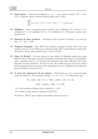 Nível 3
                                                                                           √
217. Soma ﬁnita – Cada um dos números x1 , x2 , . . . , x2 004 pode ser igual a
     √                                                                                         2 − 1 ou a
       2 + 1. Quantos valores inteiros distintos pode valer a soma
                     1 002
                             x2k−1 x2k = x1 x2 + x3 x4 + x5 x6 + · · · + x2 003 x2 004 ?
                      k=1


218. Múltiplos – Seja a um número inteiro positivo que é múltiplo de 5 e tal que a + 1 é
     múltiplo de 7, a + 2 é múltiplo de 9 e a + 3 é múltiplo de 11. Determine o menor valor
     possível de a.

219. Equação de duas variáveis – Determine todos os pares de inteiros (x, y) tais que
     9xy − x2 − 8y 2 = 2 005.

220. Trapézio retângulo – Seja ABCD um trapézio retângulo de bases AB e CD, com
     ângulos retos em A e D. Dado que a diagonal menor BD é perpendicular ao lado BC,
     determine o menor valor possível para a razão CD/AD.

221. Jogos de futebol – Os doze alunos de uma turma de olimpíada saíam para jogar
     futebol todos os dias após a aula de matemática, formando dois times de seis jogadores
     cada e jogando entre si. A cada dia eles formavam dois times diferentes dos times
     formados em dias anteriores. Ao ﬁnal do ano, eles veriﬁcaram que cada cinco alunos
     haviam jogado juntos num mesmo time exatamente uma vez. Quantos times diferentes
     foram formados ao longo do ano?

222. A soma dos algarismos de um número – Denotemos por s(n) a soma dos alga-
     rismos do número n. Por exemplo s(2 345) = 2 + 3 + 4 + 5 = 14. Observemos que:

                    40 − s(40) = 36 = 9 × 4;           500 − s(500) = 495 = 9 × 55;

                                    2345 − s(2345) = 2331 = 9 × 259 .

      (a) O que podemos aﬁrmar sobre o número n − s(n)?
      (b) Usando o item anterior, calcule s(s(s(22 009 ))).

      Sugestão: Mostre que o número procurado é menor do que 9.




104                                         OBMEP 2010
 