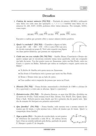Desaﬁos


                                  Desaﬁos
1. Cadeia do menor número (N2/N3) – Partindo do número 265 863 e utilizando
   uma única vez cada uma das operações +, −, × e ÷ e também uma única vez os
   números 51, 221, 6 817, 13 259, podemos obter vários números. Por exemplo, 54 911,
   como segue.
                         ÷221       ×51          −13 259       +6 817
                265 863 −→ 1 203 −→ 61 353 −→ 48 094 −→ 54 911

  Encontre a cadeia que permite obter o menor número inteiro positivo.

2. Qual é a metade? (N2/N3) – Considere a ﬁgura ao lado,
   em que AB = AE = ED = CD = CA e o arco CB é um arco
   de círculo centrado no ponto E. Você sabe repartir essa ﬁgura
   em duas partes idênticas, que possam ser superpostas?

3. Cada um em seu estado (N1/N2/N3) – Amélia, Bruno, Constância e Denise são
   quatro amigos que se encontram sentados numa mesa quadrada, cada um ocupando
   um lado da mesa. Um dos quatro mora no Amazonas, outro em São Paulo, outro no
   Ceará e o quarto na Bahia. Sabendo que valem as condições a seguir, quem mora na
   Bahia?

     • À direita de Amélia está quem mora no Amazonas.
     • Em frente à Constância está a pessoa que mora em São Paulo.
     • Bruno e Denise estão um ao lado do outro.
     • Uma mulher está à esquerda da pessoa que mora no Ceará.


4. Divisão (N1/N2) – Numa divisão, aumentando o dividendo de 1 989 e o divisor de
   13, o quociente e o resto não se alteram. Qual é o quociente?

5. Extraterrestre (N1/N2) – No planeta Staurus, os anos têm 228 dias, divididos em
   12 meses de 19 dias. Cada semana tem 8 dias: Zerum, Uni, Duodi, Trio, Quati, Quio,
   Seise e Sadi. Sybock nasceu num duodi, que foi o primeiro dia do quarto mês. Que
   dia da semana ele festejará seu primeiro aniversário?

6. Que família! (N1/N2) – Numa família, cada menino tem o mesmo número de
   irmãos que de irmãs, e cada menina tem o dobro de irmãos que de irmãs. Qual é a
   composição dessa família?
                                                                         P
7. Siga a pista (N1) – Na pista de corrida dada, os sete pontos
   de referência são marcados a cada 50 m. Os atletas devem
   fazer 2 km no sentido indicado pela ﬂecha, partindo do ponto
   P. Marque o ponto C de chegada.


                                    OBMEP 2010                                   105
 