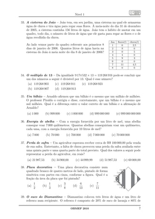 Nível 1

33. A cisterna do João – João tem, em seu jardim, uma cisterna na qual ele armazena
    água de chuva e tira água para regar suas ﬂores. À meia-noite do dia 31 de dezembro
    de 2005, a cisterna continha 156 litros de água. João tem o hábito de anotar em um
    quadro, todo dia, o número de litros de água que ele gasta para regar as ﬂores e o de
    água recolhida da chuva.
                                                                               Jan     ﬂores(l)   chuva(l)
    Ao lado vemos parte do quadro referente aos primeiros 8                     1         6         2,5
    dias de janeiro de 2006. Quantos litros de água havia na                    2         9          0
    cisterna do João à meia noite do dia 8 de janeiro de 2006?                  3         0          5
                                                                                4         4          0
                                                                                5         9          3
                                                                                6         0          0
                                                                                7        11         4,5
                                                                                8         0          0

34. O múltiplo de 13 – Da igualdade 9 174 532 × 13 = 119 268 916 pode-se concluir que
    um dos números a seguir é divisível por 13. Qual é esse número?
     (a) 119 268 903         (c) 119 268 911           (e) 119 268 923
     (b) 119 268 907         (d) 119 268 913

35. Um bilhão – Arnaldo aﬁrmou que um bilhão é o mesmo que um milhão de milhões.
    O professor Piraldo o corrigiu e disse, corretamente, que um bilhão é o mesmo que
    mil milhões. Qual é a diferença entre o valor correto de um bilhão e a aﬁrmação de
    Arnaldo?
    (a) 1 000       (b) 999 000          (c) 1 000 000      (d) 999 000 000          (e) 999 000 000 000

36. Energia de abelha – Com a energia fornecida por um litro de mel, uma abelha
    consegue voar 7 000 quilômetros. Quantas abelhas conseguiriam voar um quilômetro,
    cada uma, com a energia fornecida por 10 litros de mel?
    (a) 7 000       (b) 70 000           (c) 700 000       (d) 7 000 000        (e) 70 000 000

37. Perda de safra – Um agricultor esperava receber cerca de R$ 100 000,00 pela venda
    de sua safra. Entretanto, a falta de chuva provocou uma perda da safra avaliada entre
    uma quinta parte e uma quarta parte do total previsto. Qual dos valores a seguir pode
    representar a perda do agricultor, em reais?
    (a) 21 987,53          (b) 34 900,00        (c) 44 999,99          (d) 51 987,53        (e) 60 000,00

38. Placa decorativa – Uma placa decorativa consiste num
    quadrado branco de quatro metros de lado, pintado de forma
    simétrica com partes em cinza, conforme a ﬁgura. Qual é a
    fração da área da placa que foi pintada?
          1            1             3              6              7
    (a)         (b)            (c)            (d)           (e)
          2            3             8              13            11

39. O suco do Diamantino – Diamantino colocou três litros de água e um litro de
    refresco num recipiente. O refresco é composto de 20% de suco de laranja e 80% de

                                            OBMEP 2010                                                       7
 