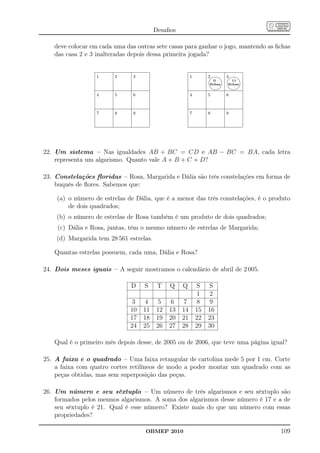 Desaﬁos

   deve colocar em cada uma das outras sete casas para ganhar o jogo, mantendo as ﬁchas
   das casa 2 e 3 inalteradas depois dessa primeira jogada?


                  1     2      3                        1        
                                                                 2 
                                                                   3
                                                                   0       11

                                                                 
                                                                  
                                                                 ﬁchas   ﬁchas


                  4     5      6                        4        5       6



                  7     8      9                        7        8       9




22. Um sistema – Nas igualdades AB + BC = CD e AB − BC = BA, cada letra
    representa um algarismo. Quanto vale A + B + C + D?

23. Constelações ﬂoridas – Rosa, Margarida e Dália são três constelações em forma de
    buquês de ﬂores. Sabemos que:

    (a) o número de estrelas de Dália, que é a menor das três constelações, é o produto
        de dois quadrados;
    (b) o número de estrelas de Rosa também é um produto de dois quadrados;
    (c) Dália e Rosa, juntas, têm o mesmo número de estrelas de Margarida;
    (d) Margarida tem 28 561 estrelas.

   Quantas estrelas possuem, cada uma, Dália e Rosa?

24. Dois meses iguais – A seguir mostramos o calendário de abril de 2 005.

                              D    S      T   Q    Q        S    S
                                                             1    2
                               3    4     5    6    7        8    9
                              10   11    12   13   14       15   16
                              17   18    19   20   21       22   23
                              24   25    26   27   28       29   30

   Qual é o primeiro mês depois desse, de 2005 ou de 2006, que teve uma página igual?

25. A faixa e o quadrado – Uma faixa retangular de cartolina mede 5 por 1 cm. Corte
    a faixa com quatro cortes retilíneos de modo a poder montar um quadrado com as
    peças obtidas, mas sem superposição das peças.

26. Um número e seu sêxtuplo – Um número de três algarismos e seu sêxtuplo são
    formados pelos mesmos algarismos. A soma dos algarismos desse número é 17 e a de
    seu sêxtuplo é 21. Qual é esse número? Existe mais do que um número com essas
    propriedades?

                                   OBMEP 2010                                      109
 