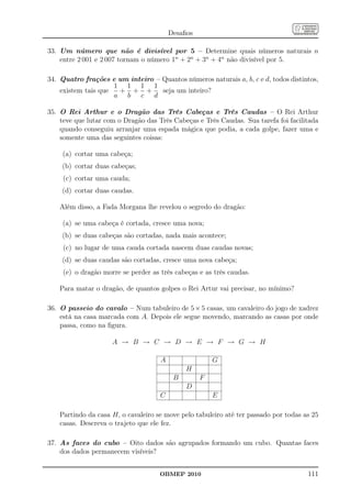 Desaﬁos

33. Um número que não é divisível por 5 – Determine quais números naturais n
    entre 2 001 e 2 007 tornam o número 1n + 2n + 3n + 4n não divisível por 5.

34. Quatro frações e um inteiro – Quantos números naturais a, b, c e d, todos distintos,
                     1 1 1 1
    existem tais que  + + +       seja um inteiro?
                     a b c d

35. O Rei Arthur e o Dragão das Três Cabeças e Três Caudas – O Rei Arthur
    teve que lutar com o Dragão das Três Cabeças e Três Caudas. Sua tarefa foi facilitada
    quando conseguiu arranjar uma espada mágica que podia, a cada golpe, fazer uma e
    somente uma das seguintes coisas:

    (a) cortar uma cabeça;
    (b) cortar duas cabeças;
     (c) cortar uma cauda;
    (d) cortar duas caudas.

    Além disso, a Fada Morgana lhe revelou o segredo do dragão:

    (a) se uma cabeça é cortada, cresce uma nova;
    (b) se duas cabeças são cortadas, nada mais acontece;
     (c) no lugar de uma cauda cortada nascem duas caudas novas;
    (d) se duas caudas são cortadas, cresce uma nova cabeça;
     (e) o dragão morre se perder as três cabeças e as três caudas.

    Para matar o dragão, de quantos golpes o Rei Artur vai precisar, no mínimo?

36. O passeio do cavalo – Num tabuleiro de 5 × 5 casas, um cavaleiro do jogo de xadrez
    está na casa marcada com A. Depois ele segue movendo, marcando as casas por onde
    passa, como na ﬁgura.

                     A → B → C → D → E → F → G → H

                                     A                 G
                                              H
                                          B        F
                                              D
                                     C                 E

    Partindo da casa H, o cavaleiro se move pelo tabuleiro até ter passado por todas as 25
    casas. Descreva o trajeto que ele fez.

37. As faces do cubo – Oito dados são agrupados formando um cubo. Quantas faces
    dos dados permanecem visíveis?


                                     OBMEP 2010                                       111
 