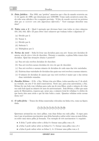 Desaﬁos

 38. Data fatídica – Em 1950, um “profeta” anunciou que o ﬁm do mundo ocorreria em
     11 de agosto de 1999, que denotamos por 11081999. Como nada aconteceu nesse dia,
     ele refez seus cálculos e fez a seguinte previsão: “O ﬁm do mundo ocorrerá na próxima
     data que se escrever com oito algarismos diferentes.” Você consegue descobrir essa
     data?

 39. Todos com o 2 – Qual é operação que devemos fazer com todos os cinco números
     418, 244, 816, 426 e 24 para obter cinco números que tenham todos o algarismo 2?

      (a) Dividir por 2.
      (b) Somar 4.
       (c) Dividir por 6.
      (d) Subtrair 5.
       (e) Multiplicar por 3.

 40. Tortas da vovó – Soﬁa foi levar uns docinhos para sua avó: foram sete docinhos de
     amora, seis de côco e três de chocolate. Durante o caminho, a gulosa Soﬁa comeu dois
     docinhos. Qual das situações abaixo é possível?

      (a) Sua avó não recebeu docinhos de chocolate.
      (b) Sua avó recebeu menos docinhos de côco do que de chocolate.
       (c) Sua avó recebeu o mesmo número de docinhos de cada uma das três variedades.
      (d) Existem duas variedades de docinhos das quais sua vovó recebeu o mesmo número.
       (e) O número de docinhos de amora que sua vovó recebeu é maior que o das outras
           duas variedades somadas.

 41. Família Sétimo – O Sr. e Sra. Sétimo têm sete ﬁlhos, todos nascidos em 1o de abril;
     na verdade, em seis 1o de abril consecutivos. Neste ano, para seus aniversários, a Sra.
     Sétimo fez um bolo com velinhas para cada um de seus ﬁlhos, sendo o número de velas
     em cada bolo igual ao número de anos do aniversariante. João Sétimo, o ﬁlho que mais
     gosta de Matemática, reparou que, nesse ano, o número total de velinhas é o dobro do
     que havia dois anos atrás e que há dois bolos a mais. Quantas velinhas serão acesas
     desta vez?

 42. O salta-ﬁcha – Temos dez ﬁchas numeradas colocadas em linha reta, como na ﬁgura
     dada.
                                  ......... .......... .......... .......... .......... .......... .......... .......... .......... ..........
                                   ......      ......     ......     ......     ......     ......     ......     ......     ......     ......
                                .
                                .
                                .   1      ..
                                           .   2
                                               ......
                                                      ..
                                                      .   3
                                                          ......
                                                                 ..
                                                                 .   4
                                                                     ......
                                                                            ..
                                                                            .   5
                                                                                ......
                                                                                       ..
                                                                                       .
                                                                                       . . 6
                                                                                           ......
                                                                                                  ..
                                                                                                  ..
                                                                                                  .
                                                                                                  . .  7
                                 .. ... ... ... ... ... ... ... ... ... ... ... ... ... ... ... ... ... ... ...
                                ..         ..         ..         ..         ..         ..
                                                                                                      ......
                                                                                                             ..
                                                                                                             ..
                                                                                                             .
                                .. ... ... ... ... ... ... ... ... ... ... ... ... ... ... ... ... ... ... ...
                                ..         . .        . .        . .        . .                              . .  8
                                                                                                                 ......
                                                                                                                        ..
                                                                                                                        ..
                                                                                                                        .
                                                                                                                        . .  9 10
                                                                                                                            ......
                                                                                                                                   ..
                                                                                                                                   ..
                                                                                                                                   .
                                                                                                                                   . .
                                  ........ .......... .......... .......... .......... .......... .......... .......... .......... ..........
                                   .......                                                                                             ......
                                                                                                                                              .
                                                                                                                                              .
                                                                                                                                              .
                                                                                                                                              .




      Queremos arrumá-las em cinco pilhas, com duas ﬁchas em cada pilha. A regra para
      isso é que só podemos movimentar uma ﬁcha fazendo-a saltar sobre uma ou mais ﬁchas,
      ou sobre uma única pilha já formada. Um exemplo de três movimentos é o seguinte.

        • A ﬁcha 7 pode saltar sobre a ﬁcha 8 e formar uma pilha com a 9;
        • a ﬁcha 5 pode saltar sobre as ﬁchas 6 e 7 e formar uma pilha com a 8 e
        • a ﬁcha 6 pode saltar sobre as ﬁchas 5, 4 e 3 formar uma pilha com a 2.

112                                                  OBMEP 2010
 