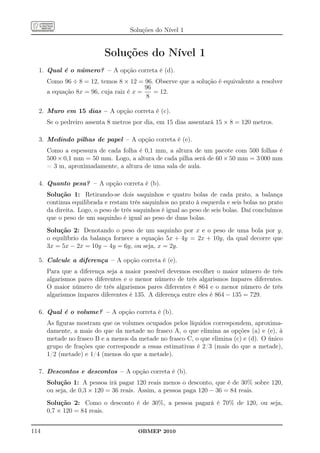 Soluções do Nível 1


                           Soluções do Nível 1
  1. Qual é o número? – A opção correta é (d).
      Como 96 ÷ 8 = 12, temos 8 × 12 = 96. Observe que a solução é equivalente a resolver
                                         96
      a equação 8x = 96, cuja raiz é x =    = 12.
                                         8

  2. Muro em 15 dias – A opção correta é (c).
      Se o pedreiro assenta 8 metros por dia, em 15 dias assentará 15 × 8 = 120 metros.

  3. Medindo pilhas de papel – A opção correta é (e).
      Como a espessura de cada folha é 0,1 mm, a altura de um pacote com 500 folhas é
      500 × 0,1 mm = 50 mm. Logo, a altura de cada pilha será de 60 × 50 mm = 3 000 mm
      = 3 m, aproximadamente, a altura de uma sala de aula.

  4. Quanto pesa? – A opção correta é (b).
      Solução 1: Retirando-se dois saquinhos e quatro bolas de cada prato, a balança
      continua equilibrada e restam três saquinhos no prato à esquerda e seis bolas no prato
      da direita. Logo, o peso de três saquinhos é igual ao peso de seis bolas. Daí concluímos
      que o peso de um saquinho é igual ao peso de duas bolas.
      Solução 2: Denotando o peso de um saquinho por x e o peso de uma bola por y,
      o equilíbrio da balança fornece a equação 5x + 4y = 2x + 10y, da qual decorre que
      3x = 5x − 2x = 10y − 4y = 6y, ou seja, x = 2y.

  5. Calcule a diferença – A opção correta é (e).
      Para que a diferença seja a maior possível devemos escolher o maior número de três
      algarismos pares diferentes e o menor número de três algarismos ímpares diferentes.
      O maior número de três algarismos pares diferentes é 864 e o menor número de três
      algarismos ímpares diferentes é 135. A diferença entre eles é 864 − 135 = 729.

  6. Qual é o volume? – A opção correta é (b).
      As ﬁguras mostram que os volumes ocupados pelos líquidos correspondem, aproxima-
      damente, a mais do que da metade no frasco A, o que elimina as opções (a) e (e), à
      metade no frasco B e a menos da metade no frasco C, o que elimina (c) e (d). O único
      grupo de frações que corresponde a essas estimativas é 2/3 (mais do que a metade),
      1/2 (metade) e 1/4 (menos do que a metade).

  7. Descontos e descontos – A opção correta é (b).
      Solução 1: A pessoa irá pagar 120 reais menos o desconto, que é de 30% sobre 120,
      ou seja, de 0,3 × 120 = 36 reais. Assim, a pessoa paga 120 − 36 = 84 reais.
      Solução 2: Como o desconto é de 30%, a pessoa pagará é 70% de 120, ou seja,
      0,7 × 120 = 84 reais.


114                                     OBMEP 2010
 