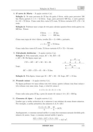 Soluções do Nível 1

 8. O carro de Maria – A opção correta é (a).
   Solução 1: Se num percurso de 25 km ela gasta 3 litros, então para percorrer 100
   km Maria gastará 4 × 3 = 12 litros. Logo, para percorrer 600 km, o carro gastará
   6 × 12 = 72 litros. Como cada litro custa 0,75 reais, 72 litros custarão 0,75 ×72 = 54
   reais.
   Solução 2: Podemos usar a regra de três para calcular quantos litros serão gastos em
   600 km. Temos:

                                  3 litros —— 25 km
                                  x litros —— 600 km.

   Como essa regra de três é direta, resulta 25x = 3 × 600 e, portanto,
                                           600
                                  x=3×         = 72 litros.
                                           25
   Como cada litro custa 0,75 reais, 72 litros custarão 0,75 × 72 = 54 reais.

 9. Calculando distâncias – A opção correta é (a).
    Solução 1: Pelo enunciado, temos AC = 50, BD = 45
    e AD = 80. Da ﬁgura segue que

              CD = AD − AC = 80 − 50 = 30.

   Logo,

            BC = BD − CD = 45 − 30 = 15 km.


   Solução 2: Pela ﬁgura, temos que 45 − BC = 80 − 50. Logo, BC = 15 km.

10. Pesando caixas – A opção correta é (e).
   Na ﬁgura podemos ver uma coluna com três caixas, quatro colunas com duas caixas e
   três colunas com uma caixa. Logo, o total de caixas é

                                1 × 3 + 4 × 2 + 3 × 1 = 14.

   Como cada caixa pesa 25 kg, o peso do monte de caixas é 14 × 25 = 350 kg.

11. Consumo de água – A opção correta é (c).
   Lembre que a média aritmética de n números é um enésimo da soma desses números.
   Por exemplo, a média aritmética dos números 3, 6, 8 e 26 é
                                3 + 6 + 8 + 26   43
                                               =    = 10,75.
                                      4           4
   Analogamente, o consumo mensal médio é a soma dos consumos mensais dividida pelo
   número de meses. Logo, o consumo mensal médio é igual a
                        12,5 + 13,8 + 13,7 + 11,4 + 12,1
                                                         = 12,7 m3 .
                                       5

                                    OBMEP 2010                                       115
 