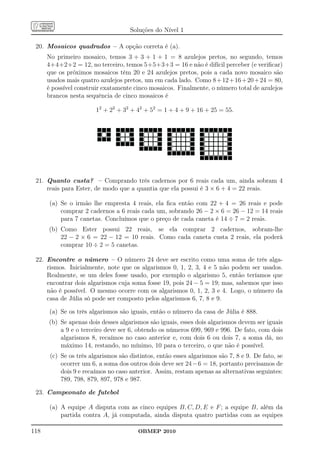 Soluções do Nível 1

 20. Mosaicos quadrados – A opção correta é (a).
      No primeiro mosaico, temos 3 + 3 + 1 + 1 = 8 azulejos pretos, no segundo, temos
      4+4+2+2 = 12, no terceiro, temos 5+5+3+3 = 16 e não é difícil perceber (e veriﬁcar)
      que os próximos mosaicos têm 20 e 24 azulejos pretos, pois a cada novo mosaico são
      usados mais quatro azulejos pretos, um em cada lado. Como 8 + 12 + 16 + 20 + 24 = 80,
      é possível construir exatamente cinco mosaicos. Finalmente, o número total de azulejos
      brancos nesta sequência de cinco mosaicos é

                        12 + 22 + 32 + 42 + 52 = 1 + 4 + 9 + 16 + 25 = 55.




 21. Quanto custa? – Comprando três cadernos por 6 reais cada um, ainda sobram 4
     reais para Ester, de modo que a quantia que ela possui é 3 × 6 + 4 = 22 reais.

      (a) Se o irmão lhe empresta 4 reais, ela ﬁca então com 22 + 4 = 26 reais e pode
          comprar 2 cadernos a 6 reais cada um, sobrando 26 − 2 × 6 = 26 − 12 = 14 reais
          para 7 canetas. Concluímos que o preço de cada caneta é 14 ÷ 7 = 2 reais.
      (b) Como Ester possui 22 reais, se ela comprar 2 cadernos, sobram-lhe
          22 − 2 × 6 = 22 − 12 = 10 reais. Como cada caneta custa 2 reais, ela poderá
          comprar 10 ÷ 2 = 5 canetas.

 22. Encontre o número – O número 24 deve ser escrito como uma soma de três alga-
     rismos. Inicialmente, note que os algarismos 0, 1, 2, 3, 4 e 5 não podem ser usados.
     Realmente, se um deles fosse usado, por exemplo o algarismo 5, então teríamos que
     encontrar dois algarismos cuja soma fosse 19, pois 24 − 5 = 19; mas, sabemos que isso
     não é possível. O mesmo ocorre com os algarismos 0, 1, 2, 3 e 4. Logo, o número da
     casa de Júlia só pode ser composto pelos algarismos 6, 7, 8 e 9.

      (a) Se os três algarismos são iguais, então o número da casa de Júlia é 888.
      (b) Se apenas dois desses algarismos são iguais, esses dois algarismos devem ser iguais
          a 9 e o terceiro deve ser 6, obtendo os números 699, 969 e 996. De fato, com dois
          algarismos 8, recaímos no caso anterior e, com dois 6 ou dois 7, a soma dá, no
          máximo 14, restando, no mínimo, 10 para o terceiro, o que não é possível.
       (c) Se os três algarismos são distintos, então esses algarismos são 7, 8 e 9. De fato, se
           ocorrer um 6, a soma dos outros dois deve ser 24 − 6 = 18, portanto precisamos de
           dois 9 e recaímos no caso anterior. Assim, restam apenas as alternativas seguintes:
           789, 798, 879, 897, 978 e 987.

 23. Campeonato de futebol

      (a) A equipe A disputa com as cinco equipes B, C, D, E e F ; a equipe B, além da
          partida contra A, já computada, ainda disputa quatro partidas com as equipes

118                                     OBMEP 2010
 