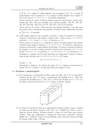 Soluções do Nível 1

        C, D, E e F ; a equipe C, ainda disputa com as equipes D, E e F ; a equipe D
        ainda disputa com as equipes E e F e a equipe E ainda disputa com a equipe F.
        No total, temos 5 + 4 + 3 + 2 + 1 = 15 partidas disputadas.
        Outra maneira de contar : Podemos formar grupos de duas letras e contar, lem-
        brando que AB e BA, por exemplo, são a mesma partida: AB, AC, AD, AE,
        AF, BC, BD, BE, BF, CD, CE, CF, DE, DF e EF dá 15 partidas.
        Outra maneira de contar : Cada uma das seis equipes disputou, com cada uma
        das outras cinco, exatamente uma partida. Portanto, foram disputadas um total
           1
        de (6 × 5) = 15 partidas.
           2
    (b) Cada equipe disputou cinco partidas, portanto, a soma do número de vitórias,
        empates e derrotas de cada equipe, é igual a cinco. Assim, temos x + 1 + 0 = 5,
        portanto, x = 4, e temos 1 + 1 + y = 5, portanto, y = 3.
        Outra maneira de calcular x e y: Sabemos o número total de empates (que sempre
        envolvem duas equipes), dado por 1 + 1 + 3 + 1 + 1 + 1 = 8. Portanto, o número de
        vitórias (ou derrotas), é igual número de partidas, 15, menos a metade do número
        de empates, 4, ou seja, o número total de vitórias (ou de derrotas) é 15 − 4 = 11.
        Assim, 4 + 2 + 1 + x = 11, portanto, x = 4, e 2 + 2 + y + 4 = 11, portanto, y = 3.
        Finalmente, o número total de gols marcados no campeonato é igual ao número
        total de gols sofridos, que é 2 + 6 + 6 + 6 + 5 + 3 = 28. Assim,
                                   28 = 6 + 6 + 2 + 3 + 1 + z,
        ou seja, z = 10.
        Resumindo, o número x de vitórias da equipe F é 4, o número y de derrotas da
        equipe D é 3 e o número z de gols marcados pela equipe F é 10.

24. Dividindo o paralelepípedo

    (a) Em centímetros, as dimensões do bloco maior são 320 × 60 × 75 e as dos blocos
        menores são 80 × 30 × 15. Logo, o comprimento foi dividido por 4 = 320 ÷ 80,
        a largura foi dividida por 2 = 60 ÷ 30 e a altura foi dividida por 5 = 75 ÷ 15.
        Portanto, teremos um total de 4 × 2 × 5 peças, conforme a ﬁgura.




                                            15
                                            15                  80
                                            15             80
                                            15        80
                                            15   80
                                     30   30

    (b) O volume de um bloco é dado por comprimento×largura×altura. Logo, o volume
        de cada um dos blocos menores é 80 × 30 × 15 = 36 000 cm3 . Como o peso é
        dado em metros cúbicos, devemos reduzir o volume de cada bloco para metros
        cúbicos. Para isso, deslocamos a vírgula seis casas para a esquerda, obtendo
        36 000 cm3 = 0,036 m3 . Como 1 m3 pesa 900 kg, então cada bloco menor de 0,036
        m3 pesará 0,036 × 900 = 32,4 kg.

                                    OBMEP 2010                                        119
 