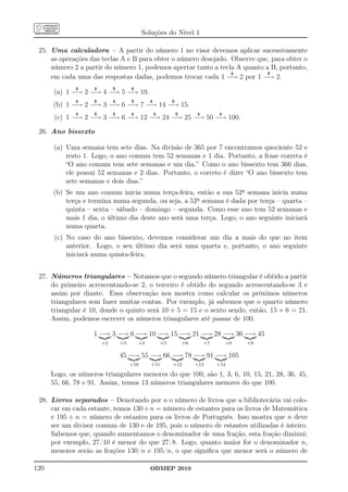 Soluções do Nível 1

 25. Uma calculadora – A partir do número 1 no visor devemos aplicar sucessivamente
     as operações das teclas A e B para obter o número desejado. Observe que, para obter o
     número 2 a partir do número 1, podemos apertar tanto a tecla A quanto a B, portanto,
                                                                 A          B
     em cada uma das respostas dadas, podemos trocar cada 1 −→ 2 por 1 −→ 2.
              A     A        B        A
      (a) 1 −→ 2 −→ 4 −→ 5 −→ 10.
              A     B        A        B        A            B
      (b) 1 −→ 2 −→ 3 −→ 6 −→ 7 −→ 14 −→ 15.
              A     B        A        A            A            B        A        A
       (c) 1 −→ 2 −→ 3 −→ 6 −→ 12 −→ 24 −→ 25 −→ 50 −→ 100.

 26. Ano bissexto

      (a) Uma semana tem sete dias. Na divisão de 365 por 7 encontramos quociente 52 e
          resto 1. Logo, o ano comum tem 52 semanas e 1 dia. Portanto, a frase correta é
          “O ano comum tem sete semanas e um dia.” Como o ano bissexto tem 366 dias,
          ele possui 52 semanas e 2 dias. Portanto, o correto é dizer “O ano bissexto tem
          sete semanas e dois dias.”
      (b) Se um ano comum inicia numa terça-feira, então a sua 52a semana inicia numa
          terça e termina numa segunda, ou seja, a 52a semana é dada por terça – quarta –
          quinta – sexta – sábado – domingo – segunda. Como esse ano tem 52 semanas e
          mais 1 dia, o último dia deste ano será uma terça. Logo, o ano seguinte iniciará
          numa quarta.
       (c) No caso do ano bissexto, devemos considerar um dia a mais do que no item
           anterior. Logo, o seu último dia será uma quarta e, portanto, o ano seguinte
           iniciará numa quinta-feira.


 27. Números triangulares – Notamos que o segundo número triangular é obtido a partir
     do primeiro acrescentando-se 2, o terceiro é obtido do segundo acrescentando-se 3 e
     assim por diante. Essa observação nos mostra como calcular os próximos números
     triangulares sem fazer muitas contas. Por exemplo, já sabemos que o quarto número
     triangular é 10, donde o quinto será 10 + 5 = 15 e o sexto sendo, então, 15 + 6 = 21.
     Assim, podemos escrever os números triangulares até passar de 100.

                    1 −→ 3 −→ 6 −→ 10 −→ 15 −→ 21 −→ 28 −→ 36 −→ 45
                        +2       +3       +4           +5           +6       +7       +8   +9

                                 45 −→ 55 −→ 66 −→ 78 −→ 91 −→ 105
                                      +10      +11          +12          +13      +14

      Logo, os números triangulares menores do que 100, são 1, 3, 6, 10, 15, 21, 28, 36, 45,
      55, 66, 78 e 91. Assim, temos 13 números triangulares menores do que 100.

 28. Livros separados – Denotando por n o número de livros que a bibliotecária vai colo-
     car em cada estante, temos 130 ÷ n = número de estantes para os livros de Matemática
     e 195 ÷ n = número de estantes para os livros de Português. Isso mostra que n deve
     ser um divisor comum de 130 e de 195, pois o número de estantes utilizadas é inteiro.
     Sabemos que, quando aumentamos o denominador de uma fração, esta fração diminui;
     por exemplo, 27/10 é menor do que 27/8. Logo, quanto maior for o denominador n,
     menores serão as frações 130/n e 195/n, o que signiﬁca que menor será o número de

120                                            OBMEP 2010
 