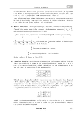 Soluções do Nível 1

   estantes utilizadas. Vemos, assim, que n deve ser o maior divisor comum (MDC) de 130
   e 195. Como as decomposições desses números em fatores primos são 130 = 2 × 5 × 13
   e 195 = 3 × 5 × 13, segue que o MDC de 130 e 195 é 5 × 13 = 65.
   Logo, a bibliotecária vai colocar 65 livros em cada estante, o número de estantes para
   os livros de Matemática é 130 ÷ 65 = 2 e o número de estantes para os de Português
   é 195 ÷ 65 = 3, o que dá um total de 2 + 3 = 5 estantes.

29. Alunos com óculos – Nosso problema aqui é encontrar o número de alunos da classe.
                                                                         1 1       1
    Como 1/6 dos alunos usam óculos e, desses, 1/3 são meninas, temos que × =
                                                                         3 6      18
    dos alunos são meninas que usam óculos. Como
      alunos que usam óculos − meninas que usam óculos corresponde a meninos que usam óculos
                1                         1                                     4
                6                        18


     1   1      3    1    2    1                  1
   e −      =     −     =    = , concluímos que da classe consiste de meninos que
     6 18      18 18      18   9                  9
   usam óculos, que são em número de 4. Portanto,

                              1
                                da classe corresponde a 4 alunos
                              9
                      9
                         da classe corresponde a 4 × 9 = 36 alunos
                      9
   Assim, o número de alunos na classe é 36.

30. Quadrado mágico – Para facilitar nossas contas, é conveniente reduzir todas as
    frações que aparecem na tabela a um mesmo denominador. Como 0,4 = 4/10 e
    0,5 = 5/10, podemos reescrever a tabela como segue, em que indicamos com as le-
    tras a, b, c, d e e os números que devem ser calculados.

                                        a       c     6/10
                                         b    5/10     d
                                       4/10   5/10      e

   Olhando para a diagonal ascendente, vemos que a soma dos elementos dessa diagonal
   é 4/10 + 5/10 + 6/10 = 15/10. Como a soma dos elementos da terceira linha deve
   ser igual a essa soma dos elementos da diagonal, obtemos 4/10 + 5/10 + e = 15/10,
   donde e = 6/10. Também obtemos, na segunda coluna, 5/10 + 5/10 + c = 15/10, donde
   c = 5/10. Colocando esses valores de c e e na tabela, obtemos

                                        a     5/10    6/10
                                         b    5/10     d
                                       4/10   5/10    6/10

   Agora, a primeira linha fornece a + 5/10 + 6/10 = 15/10, donde a = 4/10. Da terceira
   coluna, obtemos 6/10 + d + 6/10 = 15/10, donde d = 3/10; do mesmo modo, obtemos
   b = 7/10 e a tabela está completa.

                                      OBMEP 2010                                           121
 