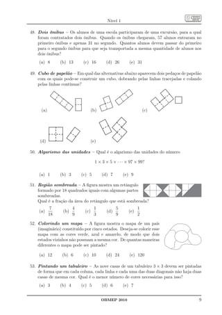 Nível 1

48. Dois ônibus – Os alunos de uma escola participaram de uma excursão, para a qual
    foram contratados dois ônibus. Quando os ônibus chegaram, 57 alunos entraram no
    primeiro ônibus e apenas 31 no segundo. Quantos alunos devem passar do primeiro
    para o segundo ônibus para que seja transportada a mesma quantidade de alunos nos
    dois ônibus?
    (a) 8        (b) 13       (c) 16        (d) 26        (e) 31

49. Cubo de papelão – Em qual das alternativas abaixo aparecem dois pedaços de papelão
    com os quais pode-se construir um cubo, dobrando pelas linhas tracejadas e colando
    pelas linhas contínuas?




      (a)                           (b)                            (c)




     (d)                            (e)

50. Algarismo das unidades – Qual é o algarismo das unidades do número

                                      1 × 3 × 5 × · · · × 97 × 99?

    (a) 1        (b) 3       (c) 5        (d) 7        (e) 9

51. Região sombreada – A ﬁgura mostra um retângulo
    formado por 18 quadrados iguais com algumas partes
    sombreadas.
    Qual é a fração da área do retângulo que está sombreada?
             7           4           1            5            1
    (a)           (b)         (c)           (d)          (e)
            18           9           3            9            2

52. Colorindo um mapa – A ﬁgura mostra o mapa de um país
    (imaginário) constituído por cinco estados. Deseja-se colorir esse
    mapa com as cores verde, azul e amarelo, de modo que dois
    estados vizinhos não possuam a mesma cor. De quantas maneiras
    diferentes o mapa pode ser pintado?

    (a) 12       (b) 6        (c) 10        (d) 24        (e) 120

53. Pintando um tabuleiro – As nove casas de um tabuleiro 3 × 3 devem ser pintadas
    de forma que em cada coluna, cada linha e cada uma das duas diagonais não haja duas
    casas de mesma cor. Qual é o menor número de cores necessárias para isso?
    (a) 3        (b) 4       (c) 5        (d) 6        (e) 7


                                          OBMEP 2010                                 9
 