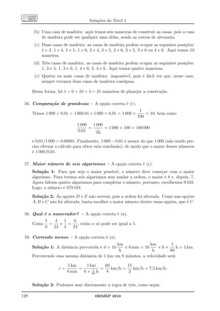 Soluções do Nível 1

      (b) Uma casa de madeira: aqui temos seis maneiras de construir as casas, pois a casa
          de madeira pode ser qualquer uma delas, sendo as outras de alvenaria.
       (c) Duas casas de madeira: as casas de madeira podem ocupar as seguintes posições:
           1 e 3, 1 e 4, 1 e 5, 1 e 6, 2 e 4, 2 e 5, 2 e 6, 3 e 5, 3 e 6 ou 4 e 6. Aqui temos 10
           maneiras.
      (d) Três casas de madeira: as casas de madeira podem ocupar as seguintes posições:
          1, 3 e 5; 1, 3 e 6; 1, 4 e 6; 2, 4 e 6. Aqui temos quatro maneiras.
       (e) Quatro ou mais casas de madeira: impossível, pois é fácil ver que, nesse caso,
           sempre teremos duas casas de madeira contíguas.

      Dessa forma, há 1 + 6 + 10 + 4 = 21 maneiras de planejar a construção.

 56. Comparação de grandezas – A opção correta é (c).
                                                                 1
      Temos 1 000 + 0,01 = 1 000,01 e 1 000 × 0,01 = 1 000 ×        = 10, bem como
                                                                100
                              1 000  1 000
                                    = 1 = 1 000 × 100 = 100 000
                              0,01    100

      e 0,01/1 000 = 0,00001. Finalmente, 1 000 − 0,01 é menor do que 1 000 (não sendo pre-
      ciso efetuar o cálculo para obter esta conclusão), de modo que o maior desses números
      é 1 000/0,01.

 57. Maior número de seis algarismos – A opção correta é (c).
      Solução 1: Para que seja o maior possível, o número deve começar com o maior
      algarismo. Para termos seis algarismos sem mudar a ordem, o maior é 8 e, depois, 7.
      Agora faltam quatro algarismos para completar o número, portanto, escolhemos 9 103.
      Logo, o número é 879 103.
      Solução 2: As opções D e E não servem, pois a ordem foi alterada. Como nas opções
      A, B e C não foi alterada, basta escolher o maior número dentre essas opções, que é C.

 58. Qual é o numerador? – A opção correta é (a).
             1   4  1 6
      Como     =   e = , então n só pode ser igual a 5.
             6   24 4 24

 59. Correndo menos – A opção correta é (a).
                                                km               km         1
      Solução 1: A distância percorrida é d = 10   × 6 min = 10      ×6×       h = 1 km.
                                                 h                h        60
      Percorrendo essa mesma distância de 1 km em 8 minutos, a velocidade será

                         1 km      1 km     60        15
                    v=         =      1   =    km/h =    km/h = 7,5 km/h .
                         8 min   8 × 60 h   8         2


      Solução 2: Podemos usar diretamente a regra de três, como segue.

128                                     OBMEP 2010
 