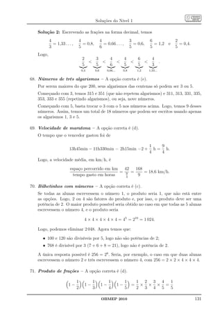 Soluções do Nível 1

   Solução 2: Escrevendo as frações na forma decimal, temos
           4                      4                 4                    3          6             2
             = 1,33 . . . ,         = 0,8,            = 0,66 . . . ,       = 0,6,     = 1,2 e       = 0,4.
           3                      5                 6                    5          5             5
   Logo,
                                   2   3   4   4   6   4
                                                                                         .
                                   5   5   6   5   5   3
                                   0,4        0,6       0,66...    0,8       1,2    1,33...


68. Números de três algarismos – A opção correta é (e).
   Por serem maiores do que 200, seus algarismos das centenas só podem ser 3 ou 5.
   Começando com 3, temos 315 e 351 (que não repetem algarismos) e 311, 313, 331, 335,
   353, 333 e 355 (repetindo algarismos), ou seja, nove números.
   Começando com 5, basta trocar o 3 com o 5 nos números acima. Logo, temos 9 desses
   números. Assim, temos um total de 18 números que podem ser escritos usando apenas
   os algarismos 1, 3 e 5.

69. Velocidade de maratona – A opção correta é (d).
   O tempo que o vencedor gastou foi de

                                                                                    1    9
                        13h45min − 11h330min = 2h15min =2 +                           h = h.
                                                                                    4    4
   Logo, a velocidade média, em km/h, é
                        espaço percorrido em km   42  168
                                                = 9 =     = 18,6 km/h.
                          tempo gasto em horas     4
                                                       9

70. Bilhetinhos com números – A opção correta é (c).
   Se todas as alunas escrevessem o número 1, o produto seria 1, que não está entre
   as opções. Logo, 2 ou 4 são fatores do produto e, por isso, o produto deve ser uma
   potência de 2. O maior produto possível seria obtido no caso em que todas as 5 alunas
   escrevessem o número 4, e o produto seria

                                     4 × 4 × 4 × 4 × 4 = 45 = 210 = 1 024.

   Logo, podemos eliminar 2 048. Agora temos que:

      • 100 e 120 são divisíveis por 5, logo não são potências de 2;
      • 768 é divisível por 3 (7 + 6 + 8 = 21), logo não é potência de 2.

   A única resposta possível é 256 = 28 . Seria, por exemplo, o caso em que duas alunas
   escrevessem o número 2 e três escrevessem o número 4, com 256 = 2 × 2 × 4 × 4 × 4.

71. Produto de frações – A opção correta é (d).

                              1           1              1             1  1 2 3 4  1
                       1−            1−             1−            1−     = × × × =
                              2           3              4             5  2 3 4 5  5

                                                     OBMEP 2010                                              131
 