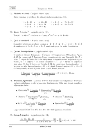 Soluções do Nível 1

 72. Produto máximo – A opção correta é (a).
      Basta examinar os produtos dos números naturais cuja soma é 11.

                 11 = 1 + 10            e     1 × 10 = 10                   11 = 2 + 9     e         2 × 9 = 18
                 11 = 3 + 8             e     3 × 8 = 24                    11 = 4 + 7     e         4 × 7 = 28
                 11 = 5 + 6             e     5 × 6 = 30

 73. Quem é o cubo? – A opção correta é (c).
      Temos 3m = 81 = 34 , donde m = 4. Logo, m3 = 43 = 4 × 4 × 4 = 64.

 74. Qual é o maior? – A opção correta é (c).
      Somando 3 a todos os membros, obtemos a − 1 + 3 = b + 2 + 3 = c − 3 + 3 = d + 4 + 3,
      de modo que a + 2 = b + 5 = c = d + 7, mostrando que c é o maior dos números.

 75. Quatro formiguinhas – A opção correta é (b).
      O trajeto de Biloca é 3 diagonais + 4 larguras + 2 comprimentos. O trajeto de Pipoca
      de 25 dm compreende 5 diagonais, logo o comprimento de uma diagonal é 25 ÷ 5 =
      5 dm. O trajeto de Tonica de 37 dm compreende 5 diagonais mais 4 larguras da lajota,
      ou seja, 25 + 4 larguras = 37, donde 4 larguras = 37 − 25 = 12 dm e a largura de
      uma lajota é 3 dm. O trajeto de Cotinha de 32 dm compreende 5 comprimentos + 4
      larguras, ou seja, 5 comprimentos + 12 = 32, donde 5 comprimentos = 32 − 12 = 20
      e o comprimento de uma lajota é 4 dm. Assim, Biloca percorre

               3 diagonais + 4 larguras + 2 comprimentos = 15 + 12 + 8 = 35 dm.
                   3×5                      4×3                       2×4



 76. Trocando ﬁgurinhas – A moeda de troca de Guilherme são as ﬁgurinhas de aranha,
     portanto calculamos o valor-aranha das ﬁgurinhas que Célia quer trocar, usando as
     informações dadas.
                          (a)                      (e)                      (d)
        • 4 borboleta = 12 tubarão = 24 periquito = 72 aranha
                                      4×3                      12×2                 24×3

                        (e)                       (d)                                          (c)
        • 5 tubarão = 10 periquito = 30 aranha                                    • 6 macaco = 24 aranha
                                  5×2                      10×3                                         6×4

                  (b)                       (d)                                                  (d)
        • 3 cobra = 9 periquito = 27 aranha                                       • 6 periquito = 18 aranha
                                3×3                      9×3                                              6×3


      Logo, Célia receberá 72 + 30 + 24 + 27 + 18 = 171 ﬁgurinhas de aranha.

 77. Soma de frações – A opção correta é (d).

             10 + 20 + 30 + 40           10          100   10
                               +                   =     +     = 10 + 0,1 = 10,1
                     10          10 + 20 + 30 + 40   10    100

132                                                     OBMEP 2010
 