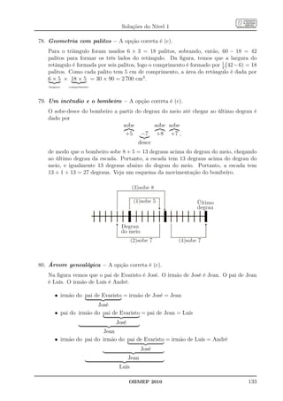 Soluções do Nível 1

78. Geometria com palitos – A opção correta é (c).
   Para o triângulo foram usados 6 × 3 = 18 palitos, sobrando, então, 60 − 18 = 42
   palitos para formar os três lados do retângulo. Da ﬁgura, temos que a largura do
   retângulo é formada por seis palitos, logo o comprimento é formado por 1 42 − 6) = 18
                                                                          2
   palitos. Como cada palito tem 5 cm de comprimento, a área do retângulo é dada por
   6 × 5 × 18 × 5 = 30 × 90 = 2 700 cm3 .
    largura   comprimento




79. Um incêndio e o bombeiro – A opção correta é (c).
   O sobe-desce do bombeiro a partir do degrau do meio até chegar ao último degrau é
   dado por
                               sobe         sobe sobe
                                +5 −7 +8 +7 ,
                                          desce
   de modo que o bombeiro sobe 8 + 5 = 13 degraus acima do degrau do meio, chegando
   ao último degrau da escada. Portanto, a escada tem 13 degraus acima do degrau do
   meio, e igualmente 13 degraus abaixo do degrau do meio. Portanto, a escada tem
   13 + 1 + 13 = 27 degraus. Veja um esquema da movimentação do bombeiro.

                                       (3)sobe 8

                                        (1)sobe 5               Último
                                                                degrau


                                 Degrau
                                 do meio
                                       (2)sobe 7        (4)sobe 7



80. Árvore genealógica – A opção correta é (c).
   Na ﬁgura vemos que o pai de Evaristo é José. O irmão de José é Jean. O pai de Jean
   é Luís. O irmão de Luís é André.

       • irmão do pai de Evaristo = irmão de José = Jean
                       José
       • pai do irmão do pai de Evaristo = pai de Jean = Luís
                              José
                         Jean
       • irmão do pai do irmão do pai de Evaristo = irmão de Luís = André
                                            José
                                     Jean
                                Luís

                                     OBMEP 2010                                     133
 