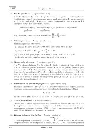 Soluções do Nível 1

 81. Colcha quadrada – A opção correta é (b).
      A colcha é formada de 5 × 5 = 25 quadradinhos, todos iguais. Já os triângulos são
      de dois tipos, o tipo I, que corresponde a meio quadrado e o tipo II, que corresponde
      a 1/4 de um quadradinho. A parte em cinza é composta de 8 triângulos do tipo I, 8
      triângulos do tipo II e 4 quadrados, ou seja,

             8 triângulos tipo I + 8 triângulos tipo II +4 quadrados = 10 quadrados.
                4 quadrados           2 quadrados
                                                      10   40
      Logo, a fração correspondente à parte cinza é      =     = 40%.
                                                      25   100

 82. Falsas igualdades – A opção correta é (e).
      Nenhuma igualdade está correta.
        (i) Errada: 3 × 106 + 5 × 102 = 3 000 000 + 500 = 3 000 500 = 8 × 108 .
                                     1        1
       (ii) Errada: 23 + 2−3 = 23 + 3 = 8 + = 1 = 20 .
                                     2        8
      (iii) Errada, a multiplicação precede a soma: 5 × 8 + 7 = 40 + 7 = 47 = 75.
      (iv) Errada, a divisão precede a soma: 5 + 5 ÷ 5 = 5 + 1 = 6 = 2.

 83. Menor valor da soma – A opção correta é (c).
      Seja N o número dado por N = 3a = 4b = 7c. Então, o número N é um múltiplo de
      3, 4 e 7. Portanto, quando fatoramos o número N em fatores primos, aparecem, pelo
      menos, os fatores 2, 3 e 7, o primeiro dos quais com expoente, no mínimo, igual a 2.
      Segue que N é um múltiplo de 22 ×3×7 = 84. Por outro lado, os números a = 4×7 = 28,
      b = 3 × 7 = 21 e c = 4 × 3 = 12 satisfazem as igualdades 3a = 4b = 7c. Logo, a = 28,
      b = 21 e c = 12 são os menores valores possíveis para a, b e c e 28 + 21 + 12 = 61 é o
      menor valor possível para a + b + c.

 84. Procurando um quadrado perfeito – A opção correta é (d).
      Fatorando 120 obtemos 120 = 23 × 3 × 5. Para obter um quadrado perfeito, todos os
      expoentes dessa decomposição devem ser pares, logo basta multiplicar 120 por

                                          2 × 3 × 5 = 30.

      De fato, temos, 120 × 30 = 23 × 3 × 5 × 2 × 3 × 5 = 24 × 32 × 52 = (22 × 3 × 5)2 = 602 .
 85. Visitas num museu – A opção correta é (c).
      Observe que os únicos algarismos que não aparecem no número 1 879 564 são 0, 2 e
      3. O próximo número com todos os algarismos distintos ocorrerá quando mudar o
      algarismo das centenas e tivermos 1 879 6 . Logo, o menor número será 1 879 602 e
      ainda faltam 1 879 602 − 1 879 564 = 38 visitantes.

 86. Ligando números por ﬂechas – A opção correta é (e).

      O caminho-padrão é o que se repete, a saber,                , formado por seis ﬂechas,
      sempre começando nos múltiplos de 6, ou seja, em 0, 6, 12, etc. Vamos averiguar qual

134                                     OBMEP 2010
 