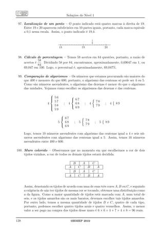 Soluções do Nível 1

 97. Localização de um ponto – O ponto indicado está quatro marcas à direita de 19.
     Entre 19 e 20 aparecem subdivisões em 10 partes iguais, portanto, cada marca equivale
     a 0,1 nessa escala. Assim, o ponto indicado é 19,4.



                                18                                                   19                                                            20


 98. Cálculo de porcentagem – Temos 58 acertos em 84 questões, portanto, a razão de
               58
     acertos é    . Dividindo 58 por 84, encontramos, aproximadamente, 0,69047 em 1, ou
               84
     69,047 em 100. Logo, o percentual é, aproximadamente, 69,047%.

 99. Comparação de algarismos – Os números que estamos procurando são maiores do
     que 400 e menores do que 600, portanto, o algarismo das centenas só pode ser 4 ou 5.
     Como são números ascendentes, o algarismo das dezenas é menor do que o algarismo
     das unidades. Vejamos como escolher os algarismos das dezenas e das centenas.
                         
                          56                       
                         
                                                    67
                           57                                                                                                78
                       4             ;            4   68                                      ;           4                                        ;    4   89
                          58
                                                                                                                           79
                                                     69
                           59
                                
                                 67
                                                                                                78
                              5   68                             ;            5                                          ;           5             89
                                                                                               79
                                  69

      Logo, temos 10 números ascendentes com algarismo das centenas igual a 4 e seis nú-
      meros ascendentes com algarismo das centenas igual a 5. Assim, temos 16 números
      ascendentes entre 400 e 600.

100. Muro colorido – Observamos que no momento em que escolhermos a cor de dois
     tijolos vizinhos, a cor de todos os demais tijolos estará decidida.
                                                      ............................................................................
                                                      ............................................................................
                                                       .                        .                        .                        .
                                                      .
                                                      .                         .
                                                                                .                        .
                                                                                                         .                        .
                                                                                                                                  .
                                                      .
                                                      .
                                                      .
                                                      .       B                 .
                                                                                .
                                                                                .
                                                                                .
                                                                                .       A                .
                                                                                                         .
                                                                                                         .
                                                                                                         .
                                                                                                         .         C              .
                                                                                                                                  .
                                                                                                                                  .
                                                                                                                                  .
                                                      ........................................................................................
                                                      .
                                         ..............
                                         ............
                                          .                        .
                                                                                .
                                                                                .           .
                                                                                                         .
                                                                                                         .
                                                                                                                      .
                                                                                                                                  .
                                                      ........................................................................................
                                                      .                         .                        .                        .
                                                                                                                                  ..           .
                                         .                         .                        .                         .                        .
                                                   A                        C                        B                         A
                                         .
                                         .
                                         .                         .
                                                                   .
                                                                   .                        .
                                                                                            .
                                                                                            .                         .
                                                                                                                      .
                                                                                                                      .                        .
                                                                                                                                               .
                                                                                                                                               .
                                         .
                                         .
                                         .                         .
                                                                   .                        .
                                                                                            .                         .
                                                                                                                      .                        .
                                                                                                                                               .
                                         .
                                         .                         .
                                                                   .                        .
                                                                                            .                         .
                                                                                                                      .
                                                                                            ...................................................
                                                                   .............................................................................
                                                                                                                                               .
                                                                                                                                               .
                                         ..........................
                                         ...................................................
                                          .                        .                         .                        .
                                                                                                                      .                        .
                                                      .
                                                      .                         .
                                                                                .                        .
                                                                                                         .                        .
                                                                                                                                  .
                                                      .                         .                        .                        .
                                                              B                         A                          C
                                                      .
                                                      .                         .
                                                                                .                        .
                                                                                                         .                        .
                                                                                                                                  .
                                                      .
                                                      .
                                                      .                         .
                                                                                .
                                                                                .                        .
                                                                                                         .
                                                                                                         .                        .
                                                                                                                                  .
                                                                                                                                  .
                                                      .
                                                      .                         .
                                                                                .                        .
                                                                                                         .                        .
                                                                                                                                  .
                                                      .........................................................................................
                                         .......................................................................................................
                                         .............
                                         .
                                         .
                                         .
                                          .                        .
                                                                   .
                                                                   .
                                                                   .
                                                                                            .
                                                                                            .
                                                                                            .
                                                                                            .
                                                                                                         .            .
                                                                                                                      .
                                                                                                                      .
                                                                                                                      .
                                                                                                                                   .           .
                                                                                                                                               .
                                                                                                                                               .
                                                                                                                                               .
                                         .
                                         .
                                         .
                                         .
                                         .         A               .
                                                                   .
                                                                   .
                                                                   .
                                                                   .
                                                                   .        C               .
                                                                                            .
                                                                                            .
                                                                                            .
                                                                                            .        B                .
                                                                                                                      .
                                                                                                                      .
                                                                                                                      .
                                                                                                                      .        A
                                         .....................................................................................................
                                         .....................................................................................................
                                          .                                                  .
                                                                                                                                               .
                                                                                                                                               .
                                                                                                                                               .
                                                                                                                                               .
                                                                                                                                               .
                                                                                                                                               .




      Assim, denotando os tijolos de acordo com uma de suas três cores A, B ou C, e seguindo
      a exigência de não ter tijolos de mesma cor se tocando, obtemos uma distribuição como
      a da ﬁgura. Como a maior quantidade de tijolos está marcada com A, num total de
      seis, e os tijolos amarelos são os mais baratos, devemos escolher tais tijolos amarelos.
      Por outro lado, temos a mesma quantidade de tijolos B e C, quatro de cada tipo,
      portanto, podemos escolher quatro tijolos azuis e quatro vermelhos. Assim, o menor
      valor a ser pago na compra dos tijolos desse muro é 6 × 6 + 4 × 7 + 4 × 8 = 96 reais.


138                                                     OBMEP 2010
 