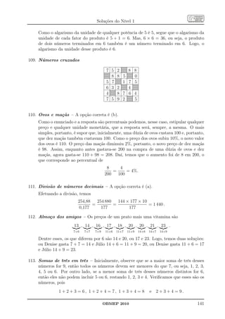 Soluções do Nível 1

     Como o algarismo da unidade de qualquer potência de 5 é 5, segue que o algarismo da
     unidade de cada fator do produto é 5 + 1 = 6. Mas, 6 × 6 = 36, ou seja, o produto
     de dois números terminados em 6 também é um número terminado em 6. Logo, o
     algarismo da unidade desse produto é 6.

109. Números cruzados

                                          7 5    2      8 8
                                            8    8 5      0
                                          5 7      1    7 5
                                          6 3    2      4
                                          4      8 7    6 4
                                          7 5    9 2      5


110. Ovos e maçãs – A opção correta é (b).
     Como o enunciado e a resposta são percentuais podemos, nesse caso, estipular qualquer
     preço e qualquer unidade monetária, que a resposta será, sempre, a mesma. O mais
     simples, portanto, é supor que, inicialmente, uma dúzia de ovos custava 100 e, portanto,
     que dez maçãs também custavam 100. Como o preço dos ovos subiu 10%, o novo valor
     dos ovos é 110. O preço das maçãs diminuiu 2%, portanto, o novo preço de dez maçãs
     é 98. Assim, enquanto antes gastava-se 200 na compra de uma dúzia de ovos e dez
     maçãs, agora gasta-se 110 + 98 = 208. Daí, temos que o aumento foi de 8 em 200, o
     que corresponde ao percentual de
                                          8     4
                                             =     = 4%.
                                         200   100

111. Divisão de números decimais – A opção correta é (a).
     Efetuando a divisão, temos
                          254,88   254 880   144 × 177 × 10
                                 =         =                = 1 440 .
                           0,177     177          177

112. Almoço dos amigos – Os preços de um prato mais uma vitamina são
                        13 , 14 , 16 , 17 , 18 , 20 , 20 , 21 , 23 .
                       7+6   7+7   7+9    11+6   11+7   11+9   14+6   14+7   14+9

     Dentre esses, os que diferem por 6 são 14 e 20, ou 17 e 23. Logo, temos duas soluções:
     ou Denise gasta 7 + 7 = 14 e Júlio 14 + 6 = 11 + 9 = 20, ou Denise gasta 11 + 6 = 17
     e Júlio 14 + 9 = 23.

113. Somas de três em três – Inicialmente, observe que se a maior soma de três desses
     números for 9, então todos os números devem ser menores do que 7, ou seja, 1, 2, 3,
     4, 5 ou 6. Por outro lado, se a menor soma de três desses números distintos for 6,
     então eles não podem incluir 5 ou 6, restando 1, 2, 3 e 4. Veriﬁcamos que esses são os
     números, pois
               1 + 2 + 3 = 6, 1 + 2 + 4 = 7, 1 + 3 + 4 = 8            e 2 + 3 + 4 = 9.

                                         OBMEP 2010                                      141
 