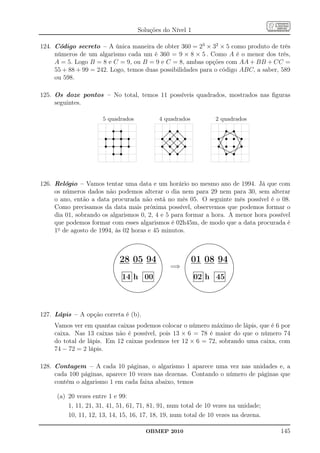 Soluções do Nível 1

124. Código secreto – A única maneira de obter 360 = 23 × 32 × 5 como produto de três
     números de um algarismo cada um é 360 = 9 × 8 × 5 . Como A é o menor dos três,
     A = 5. Logo B = 8 e C = 9, ou B = 9 e C = 8, ambas opções com AA + BB + CC =
     55 + 88 + 99 = 242. Logo, temos duas possibilidades para o código ABC, a saber, 589
     ou 598.

125. Os doze pontos – No total, temos 11 possíveis quadrados, mostrados nas ﬁguras
     seguintes.

                       5 quadrados                                                                               4 quadrados                                                                                     2 quadrados
                                 s
                                 ...........
                                 ...........
                                  .         .  s                                                                                   s .
                                                                                                                                    ...
                                                                                                                                   ....
                                                                                                                                  .. .. ... ...
                                                                                                                                                s..
                                                                                                                                                  .
                                                                                                                                                ....                                                                                s
                                                                                                                                                                                                                                 ...............
                                                                                                                                                                                                                                  ..        ..
                                                                                                                                                                                                                                .. ......... ..
                                                                                                                                                                                                                                                 s
                        s        s             s            s                                                          s           s            s            s                                                        s             s            s         s
                                 .
                                 .
                                 .          .
                                            .
                                            .                                                                                    .. .... .... ....
                                 .
                                 .          .
                                            .                                                                                  .. ...... ....
                                                                                                                               ..
                                                                                                                              ..            .                                                                                  ........ .........
                                                                                                                                                                                                                                     .. ..
                                                                                                                                                                                                                              ....... .........
                                 .
                                 .
                                 .          .
                                            .
                                            .                                                                               ..
                                                                                                                           ..              ...
                                                                                                                                          .....       ....                                                                 .....
                                                                                                                                                                                                                          .....
                                                                                                                                                                                                                                                .....
                                                                                                                                                                                                                                                 . ...
                                 .
                                 .          .
                                            .                                                                           ..
                                                                                                                       ..
                                                                                                                          ..            .. ..
                                                                                                                                       .. ...
                                                                                                                                       .. .. .
                                                                                                                                                        ....
                                                                                                                                                          ..                                                          . .                           ........
                       ................................
                        .        .
                                 .          .
                       ................................
                                            .         .                                                                ..
                                                                                                                       .. ..... ..... ...
                                                                                                                      ..              .. ...... ....
                                                                                                                                     ...
                                                                                                                                     ..                     .                                                        ..... .
                                                                                                                                                                                                                     .......
                                                                                                                                                                                                                     .. ..                          ........
                                 .          .                                                                            .. ... .. .. . .. .
                                                                                                                        .. .. .. ..              .
                                                                                                                                                 . .. .

                        s        s             s            s                                                          s           s            s            s                                                        s             s            s         s
                       .
                       .
                       .         .
                                 .
                                 .          .
                                            .
                                            .         .
                                                      .                                                                   .. .
                                                                                                                          .. .. .... .. ...                                                                                                           .. .
                                                                                                                                                                                                                                                       ....
                       .
                       .         .
                                 .          .
                                            .         .
                                                      .
                                                      .                                                                      ..            ..        ...                                                               ...
                                                                                                                                                                                                                       ..
                       .
                       .
                       .
                       .
                                 .
                                 .
                                 .          .
                                            .
                                            .         .
                                                      .                                                                   . ..... ...... .......
                                                                                                                            .. . .. .. ...
                                                                                                                           ...... ....... ........                                                                     ...
                                                                                                                                                                                                                        ..                             .. .
                                                                                                                                                                                                                                                        ..
                                                                                                                                                                                                                                                         .
                       ................................
                       ..
                                 .
                                 .
                                 .
                                 .
                                            .
                                            .
                                            .
                                            .
                                                      .
                       ................................
                       .                              .
                                                      .
                                                      .                                                               ..
                                                                                                                          .
                                                                                                                        .. ...
                                                                                                                        .. .... ....
                                                                                                                       .. ....         .        .... ...
                                                                                                                                                .. .        ..
                                                                                                                                                            .                                                         .
                                                                                                                                                                                                                     ... ..
                                                                                                                                                                                                                      . .                             . ..
                                                                                                                                                                                                                                                     .. ...
                                 .          .                                                                          ..
                                                                                                                        ..             .. ...
                                                                                                                                      .. ..
                                                                                                                                         .. .. .           ..
                                                                                                                                                            ..                                                       .... .
                                                                                                                                                                                                                      . .. .                       . . ..
                                                                                                                                                                                                                                                   ......

                                 s             s                                                                                   s            s                                                                                   s            s
                                 .          .                                                                                                             ..
                                 .
                                 .
                                 .          .
                                            .
                                            .                                                                            ..
                                                                                                                          ..
                                                                                                                          ..             .. ...
                                                                                                                                          ...           ..
                                                                                                                                                        ..
                                                                                                                                                       ..
                                                                                                                                                                                                                         .....
                                                                                                                                                                                                                          .....
                                                                                                                                                                                                                            ..
                                                                                                                                                                                                                              ....... .........   .....
                                 .
                                 .
                                 .          .
                                            .
                                            .                                                                                ..
                                                                                                                              ..            .
                                                                                                                                .. ....... ....
                                                                                                                               .... ........ ....     ..                                                                      ........ ........
                                                                                                                                                                                                                                .                .
                                 .
                                 .
                                 .          .
                                            .
                                            .                                                                                    .. ... ... . .                                                                                      .. . .
                                                                                                                                                                                                                                .. ......... ..
                                                                                                                                                                                                                                 ............. .
                                                                                                                                                                                                                                       .
                                 ...........
                                 .
                                 ...........
                                  .         .
                                            .                                                                                      ....
                                                                                                                                    ...
                                                                                                                                     .           ...
                                                                                                                                                ...
                                                                                                                                                  .                                                                               .. .. ..




126. Relógio – Vamos tentar uma data e um horário no mesmo ano de 1994. Já que com
     os números dados não podemos alterar o dia nem para 29 nem para 30, sem alterar
     o ano, então a data procurada não está no mês 05. O seguinte mês possível é o 08.
     Como precisamos da data mais próxima possível, observemos que podemos formar o
     dia 01, sobrando os algarismos 0, 2, 4 e 5 para formar a hora. A menor hora possível
     que podemos formar com esses algarismos é 02h45m, de modo que a data procurada é
     1o de agosto de 1994, às 02 horas e 45 minutos.
                                                                        ...................
                                                                            ......
                                                                 .......... ..............                                                                                                       ...................
                                                                                                                                                                                                     ......
                                                                                                                                                                                          .......... ..............
                                                               ........
                                                           .....                           .....                                                                                        ........
                                                                                                                                                                                    .....                           .....
                                                         .....
                                                      ....
                                                                                               ....
                                                                                                 ....                                                                          .........                                ....
                                                                                                                                                                                                                          ....
                                                 .......                                            ...
                                                                                                      ...                                                                 .......                                            ...
                                                                                                                                                                                                                               ...
                                                ...
                                              ...
                                                                                                        ...
                                                                                                         ..                                                             ....                                                    .. ..
                                             ..
                                             .                                                              ..
                                                                                                            ..                                                         ..
                                                                                                                                                                       .                                                            ..
                                                                                                                                                                                                                                     ..
                                          ...
                                          ..                                                                  ..
                                                                                                               ..                                                   ...
                                                                                                                                                                    ..                                                                ....
                                                                                                                                                                                                                                         ..
                                        ..
                                       ..                                                                       ..
                                                                                                                 ..                                               ..
                                                                                                                                                                 ..                                                                       ..
                                                                                                                                                                                                                                           ..
                                     ..
                                            28 05 94                                                                                                                  01 08 94
                                     .                                                                            ..
                                                                                                                   ..                                          ..
                                                                                                                                                                .                                                                            ..
                                    .
                                    .                                                                               .                                         .
                                                                                                                                                              .                                                                               .
                                                                                                                                                                                                                                              .
                                   .
                                   .                                                                                ..
                                                                                                                     .                                       .
                                                                                                                                                             .                                                                                 .
                                                                                                                                                                                                                                               .
                                  .
                                  .                                                                                   .
                                                                                                                      .                                     .
                                                                                                                                                            .                                                                                   .
                                                                                                                                                                                                                                                .
                                                                                                                                                                                                                                                .
                                 ..                                                                                   .
                                                                                                                      ..                                   ..                                                                                   ..
                                                                                                                                   =⇒
                                 .
                                 .                                                                                     .
                                                                                                                       .                                   .
                                                                                                                                                           .                                                                                     .
                                                                                                                                                                                                                                                 .
                                 .
                                 .                                                                                     .
                                                                                                                       .                                   .
                                                                                                                                                           .                                                                                     .
                                                                                                                                                                                                                                                 .
                                 .
                                 .                                                                                     .
                                                                                                                       .                                   .
                                                                                                                                                           .                                                                                     .
                                                                                                                                                                                                                                                 .
                                 .
                                 .                                                                                     .
                                                                                                                       .                                   .
                                                                                                                                                           .                                                                                     .
                                                                                                                                                                                                                                                 .
                                 .
                                 .                                                                                     .                                   .
                                                                                                                                                           .                                                                                     .
                                 .               .
                                                 ..............
                                                 ..............
                                                  .                                 ...............                    .                                   .                                                                                     .
                                 .
                                 ..
                                  .              .
                                                 .
                                                                    .
                                                                    .
                                                                    .
                                                                    .               ................
                                                                                    .
                                                                                    .
                                                                                    .
                                                                                     .                  .
                                                                                                        .
                                                                                                        .
                                                                                                        .
                                                                                                                      .
                                                                                                                      .
                                                                                                                      .
                                                                                                                                                           .
                                                                                                                                                           ..
                                                                                                                                                            .
                                                                                                                                                                           .
                                                                                                                                                                           ..............
                                                                                                                                                                           ..............
                                                                                                                                                                           .
                                                                                                                                                                           .
                                                                                                                                                                            .                .
                                                                                                                                                                                             .
                                                                                                                                                                                             .
                                                                                                                                                                                             .
                                                                                                                                                                                                             ...............
                                                                                                                                                                                                             ................
                                                                                                                                                                                                             .
                                                                                                                                                                                                             .
                                                                                                                                                                                                             .
                                                                                                                                                                                                              .                  .
                                                                                                                                                                                                                                 .
                                                                                                                                                                                                                                 .
                                                                                                                                                                                                                                 .              .
                                                                                                                                                                                                                                                .
                                                                                                                                                                                                                                                 .
                                                 .                  .               .                   .             .                                                    .                 .               .                   .              .
                                                14 h 00                                                                                                                   02 h 45
                                  ..
                                   .             .
                                                 .
                                                 .                  .
                                                                    .               .
                                                                                    .                   .
                                                                                                        .            .
                                                                                                                     .                                      ..
                                                                                                                                                             .             .
                                                                                                                                                                           .
                                                                                                                                                                           .                 .
                                                                                                                                                                                             .               .
                                                                                                                                                                                                             .                   .
                                                                                                                                                                                                                                 .             ..
                                    .
                                    ..           .
                                                 .
                                                 .                  .
                                                                    .
                                                                    .               .
                                                                                    .
                                                                                    .                   .
                                                                                                        .
                                                                                                        .           .
                                                                                                                    .                                         .
                                                                                                                                                              ..           .
                                                                                                                                                                           .
                                                                                                                                                                           .                 .
                                                                                                                                                                                             .
                                                                                                                                                                                             .               .
                                                                                                                                                                                                             .
                                                                                                                                                                                                             .                   .
                                                                                                                                                                                                                                 .
                                                                                                                                                                                                                                 .            ..
                                    ..                                                                                                                         ..
                                      .. .
                                                 .
                                                 .
                                                 .
                                                                    .
                                                                    .
                                                                    .
                                                                    .
                                                                                    .
                                                                                    .
                                                                                    .
                                                                                    .
                                                                                                        .
                                                                                                        .
                                                                                                        .
                                                                                                        .         ..
                                                                                                                   .                                            .. .
                                                                                                                                                                           .
                                                                                                                                                                           .
                                                                                                                                                                           .
                                                                                                                                                                                             .
                                                                                                                                                                                             .
                                                                                                                                                                                             .
                                                                                                                                                                                             .
                                                                                                                                                                                                             .
                                                                                                                                                                                                             .
                                                                                                                                                                                                             .
                                                                                                                                                                                                             .
                                                                                                                                                                                                                                 .
                                                                                                                                                                                                                                 .
                                                                                                                                                                                                                                 .
                                                                                                                                                                                                                                 .          ..
                                                                                                                                                                                                                                             .
                                         .. ..............
                                       .. ..............
                                         .. .     .                 .
                                                                    .               ............... ...
                                                                                    .
                                                                                    ................ ...
                                                                                     .                  .
                                                                                                        .                                                          .. ..............
                                                                                                                                                                 .. ..............
                                                                                                                                                                    .. .    .                .
                                                                                                                                                                                             .               ............... ...
                                                                                                                                                                                                             .
                                                                                                                                                                                                             ................ ...
                                                                                                                                                                                                              .                  .
                                                                                                                                                                                                                                 .
                                           ..
                                            ..                                                               ..
                                                                                                              .                                                      ..
                                                                                                                                                                      ..                                                              ..
                                                                                                                                                                                                                                       .
                                              ...
                                               ...                                                         ..
                                                                                                          ..                                                            ...
                                                                                                                                                                        ...                                                         ..
                                                                                                                                                                                                                                     .
                                                  ...
                                                   ....                                                 ..
                                                                                                       ..                                                                   ....
                                                                                                                                                                             ....                                                ...
                                                                                                                                                                                                                                ...
                                                      ....                                          ...
                                                                                                  ....                                                                                                                      ....
                                                                                                                                                                                                                           ....
                                                        .....
                                                           ......                              ....
                                                                                            .....
                                                                                                                                                                                 .....
                                                                                                                                                                                  .....                               .....
                                                                                                                                                                                                                     .....
                                                                  ............................
                                                              .......
                                                                      ......................
                                                                                                                                                                                       .......
                                                                                                                                                                                       ..............................
                                                                                                                                                                                               ......................




127. Lápis – A opção correta é (b).
     Vamos ver em quantas caixas podemos colocar o número máximo de lápis, que é 6 por
     caixa. Nas 13 caixas não é possível, pois 13 × 6 = 78 é maior do que o número 74
     do total de lápis. Em 12 caixas podemos ter 12 × 6 = 72, sobrando uma caixa, com
     74 − 72 = 2 lápis.

128. Contagem – A cada 10 páginas, o algarismo 1 aparece uma vez nas unidades e, a
     cada 100 páginas, aparece 10 vezes nas dezenas. Contando o número de páginas que
     contém o algarismo 1 em cada faixa abaixo, temos

      (a) 20 vezes entre 1 e 99:
          1, 11, 21, 31, 41, 51, 61, 71, 81, 91, num total de 10 vezes na unidade;
          10, 11, 12, 13, 14, 15, 16, 17, 18, 19, num total de 10 vezes na dezena.

                                                                                          OBMEP 2010                                                                                                                                                           145
 