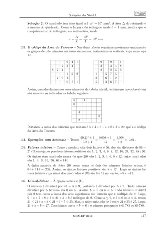 Soluções do Nível 1

     Solução 2: O quadrado tem área igual a 1 m2 = 106 mm2 . A área ∆ do retângulo é
     a mesma do quadrado. Como a largura do retângulo mede ℓ = 1 mm, resulta que o
     comprimento c do retângulo, em milímetros, mede
                                           ∆   106
                                        c=   =     = 106 mm.
                                           ℓ    1
133. O código da Arca do Tesouro – Nas duas tabelas seguintes mostramos unicamente
     os grupos de três números em casas sucessivas, horizontais ou verticais, cuja soma seja
     14.

                                    9    4       1                         9       9       1
                                7   3    4                                 3       3   4   8
                        8   2   4                                          2       2   5   5
                                    7    5       2                 7           5   7   5
                            7   6   1                              2           6   1   2
                                    6    7       1                 5           3   6   7

     Assim, quando eliminamos esses números da tabela inicial, os números que sobrevivem
     são somente os indicados na tabela seguinte.

                                             5            4
                                             6

                                                     4
                                                                       8
                                                     2

     Portanto, a soma dos números que restam é 5 + 4 + 6 + 4 + 8 + 2 = 29, que é o código
     da Arca do Tesouro.

                                                         (0,2)3 + 1   0,008 + 1   1,008
134. Operações com decimais – Temos                                 =           =       = 0,84 .
                                                          0,2 + 1        1,2       1,2
135. Fatores inteiros – Como o produto dos dois fatores é 96, eles são divisores de 96 =
     25 ×3, ou seja, os possíveis fatores positivos são 1, 2, 3, 4, 6, 8, 12, 16, 24, 32, 48 e 96.
     Os únicos com quadrado menor do que 208 são 1, 2, 3, 4, 6, 8 e 12, cujos quadrados
     são 1, 4, 9, 16, 36, 64 e 144.
     A única maneira de obter 208 como soma de dois dos números listados acima, é
     64 + 144 = 208. Assim, os únicos fatores positivos são 8 e 12. Logo os únicos fa-
     tores inteiros cuja soma dos quadrados é 208 são 8 e 12 ou, então, −8 e −12.

136. Divisibilidade – A opção correta é (b).
     O número é divisível por 45 = 5 × 9, portanto é divisível por 5 e 9. Todo número
     divisível por 5 termina em 0 ou 5. Assim, b = 0 ou b = 5. Todo número divisível
     por 9 tem como a soma dos seus algarismos um número que é múltiplo de 9. Logo,
     6 + a + 7 + 8 + b = 21 + a + b é múltiplo de 9. Como a ≤ 9, e b = 0 ou b = 5, temos
     21 ≤ 21 + a + b ≤ 21 + 9 + 5 = 35. Mas, o único múltiplo de 9 entre 21 e 35 é 27. Logo,
     21 + a + b = 27. Concluímos que a + b = 6 e o número procurado é 61 785 ou 66 780.


                                             OBMEP 2010                                            147
 