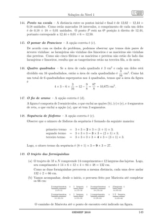 Soluções do Nível 1

144. Ponto na escala – A distância entre os pontos inicial e ﬁnal é de 12,62 − 12,44 =
     0,18 unidades. Como estão marcados 18 intervalos, o comprimento de cada um deles
     é de 0,18 ÷ 18 = 0,01 unidades. O ponto P está na 6a posição à direita de 12,44,
     portanto corresponde a 12,44 + 0,01 × 6 = 12,50.

145. O pomar do Francisco – A opção correta é (c).
    De acordo com os dados do problema, podemos observar que temos dois pares de
    árvores vizinhas: as laranjeiras são vizinhas dos limoeiros e as macieiras são vizinhas
    das pereiras. Como são cinco ﬁleiras e as macieiras e pereiras não estão do lado das
    laranjeiras e limoeiros, resulta que as tangerineiras estão na terceira ﬁla, a do meio.

146. Quatro quadrados – Se a área de cada quadrado é 3 cm2 e cada um deles está
                                                                     3
     dividido em 16 quadradinhos, então a área de cada quadradinho é    cm2 . Como há
                                                                     16
     um total de 6 quadradinhos superpostos nos 4 quadrados, temos que a área da ﬁgura
     é
                                    3         9    87
                        4×3−6×         = 12 − =       = 10,875 cm2 .
                                    16        8     8

147. O ﬁo de arame – A opção correta é (d).
    A ﬁgura é composta de 3 semicírculos, o que exclui as opções (b), (c) e (e), e 4 segmentos
    de reta, o que exclui a opção (a), que só tem 3 segmentos.

148. Sequência de fósforos – A opção correta é (c).
    Observe que o número de fósforos da sequência é formado da seguinte maneira:

                  primeiro termo =          3 + 3 = 2 × 3 = (1 + 1) × 3;
                  segundo termo =           3 + 3 + 3 = 3 × 3 = (2 + 1) × 3;
                  terceiro termo =          3 + 3 + 3 + 3 = 4 × 3 = (3 + 1) × 3.

    Logo, o oitavo termo da sequência é (8 + 1) × 3 = 9 × 3 = 27.

149. O trajeto das formiguinhas

     (a) O trajeto de M a N compreende 14 comprimentos e 12 larguras das lajotas. Logo,
         seu comprimento é 14 × 6 + 12 × 4 = 84 + 48 = 132 cm.
         Como as duas formiguinhas percorrem a mesma distância, cada uma deve andar
         132 ÷ 2 = 66 cm.
     (b) Vamos acompanhar, desde o início, o percurso feito por Maricota até completar
         os 66 cm:
                      2 comprimentos   +   1 largura   +   3 comprimentos   +   2 larguras +
                         2×6=12             4+12=16          18+16=34           8+34=42

                      2 comprimentos   +   1 largura   +   1 comprimento    +   1/2 largura .
                         12+42=54           4+54=58          6+58=64              2+64=66



          O caminho de Maricota até o ponto de encontro está indicado na ﬁgura.

                                           OBMEP 2010                                           149
 