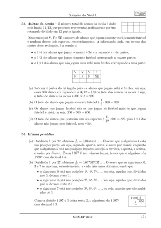 Soluções do Nível 1

152. Atletas da escola – O número total de alunos na escola é dado
     pela fração 12/12, que podemos representar graﬁcamente por um
     retângulo dividido em 12 partes iguais.
    Denotemos por V, F e NE o número de alunos que jogam somente vôlei, somente futebol
    e nenhum desses dois esportes, respectivamente. A informação dada, em termos das
    partes desse retângulo, é a seguinte:

       • o 1/4 dos alunos que jogam somente vôlei corresponde a três partes;
       • o 1/3 dos alunos que jogam somente futebol corresponde a quatro partes;
       • o 1/12 dos alunos que não jogam nem vôlei nem futebol corresponde a uma parte.

                                         V    V    V     F
                                         F    F    F     NE


     (a) Sobram 4 partes do retângulo para os alunos que jogam vôlei e futebol, ou seja,
         esses 300 alunos correspondem a 4/12 = 1/3 do total dos alunos da escola. Logo,
         o total de alunos na escola é 300 × 3 = 900.
                                                       1
     (b) O total de alunos que jogam somente futebol é · 900 = 300.
                                                       3
     (c) Os alunos que jogam futebol são os que jogam só futebol mais os que jogam
         futebol e vôlei, ou seja, 300 + 300 = 600.
                                                          11
     (d) O total de alunos que praticam um dos esportes é     · 900 = 825, pois 1/12 dos
                                                          12
         alunos não jogam nem futebol, nem vôlei.


153. Dízima periódica
                                        1
     (a) Dividindo 1 por 22, obtemos 22 = 0,0454545 . . . . Observe que o algarismo 4 está
         nas posições pares, ou seja, segunda, quarta, sexta, e assim por diante, enquanto
         que o algarismo 5 está nas posições ímpares, ou seja, a terceira, a quinta, a sétima,
         e assim por diante. Como 1 997 é um número ímpar, temos que o algarismo da
         1 997a casa decimal é 5.
                                      1
     (b) Dividindo 1 por 27, obtemos 27 = 0,037037037 . . . . Observe que os algarismos 0,
         3 e 7 se repetem, sucessivamente, a cada três casas decimais, sendo que
           • o algarismo 0 está nas posições 1a , 4a , 7a , . . . , ou seja, aquelas que, divididas
             por 3, deixam resto 1;
           • o algarismo 3 está nas posições 2a , 5a , 8a , . . . , ou seja, aquelas que, divididas
             por 3, deixam resto 2 e
           • o algarismo 7 está nas posições 3a , 6a , 9a , . . . , ou seja, aquelas que são múlti-
             plas de 3.
                                                                                                          .
                                                                                      1 997 ................3...................
                                                                                                .
                                                                                                .


         Como a divisão 1 997 ÷ 3 deixa resto 2, o algarismo da 1 997a
                                                                                                            ...
                                                                                                            ..

                                                                                         2 665
         casa decimal é 3.                                                               ⌣



                                        OBMEP 2010                                                                    151
 