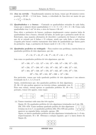 Soluções do Nível 1

154. Ana na corrida – Transformando minutos em horas, temos que 20 minutos corres-
     pondem a 20/60 = 1/3 de hora. Assim, a velocidade de Ana deve ser maior do que
           1
     v = 5/ = 15 km/h.
           3

155. Quadradinhos e o buraco – Contando os quadradinhos retirados de cada linha,
     temos que o número desses quadradinhos é 1 + 3 + 5 + 15 + 10 + 2 = 36. Como cada
     quadradinho tem 1 cm2 de área, a área do buraco é 36 cm2 .
      Para obter o perímetro do buraco, podemos simplesmente contar quantos lados de
      quadradinhos têm o buraco, obtendo 42 lados, de modo que o perímetro mede 42 cm.
      Entretanto, uma maneira alternativa de descobrir o perímetro do buraco é observar
      que ele se estende por 6 linhas e 15 colunas, sendo que cada linha e cada coluna
      ocupada pelo buraco contém exatamente dois lados de quadradinho que fazem parte
      do perímetro. Logo, o perímetro do buraco mede 2 × (6 + 15) = 42 cm.

156. Quadrados perfeitos no retângulo – Para resolver esse problema, convém listar os
     quadrados perfeitos de dois algarismos, que são

                    42 = 16, 52 = 25, 62 = 36, 72 = 49, 82 = 64 e 92 = 81,

      bem como os quadrados perfeitos de três algarismos, que são

              102 = 100, 112 = 121, 122 = 144, 132 = 169, 142 = 196, 152 = 225,

              162 = 256, 172 = 289, 182 = 324, 192 = 361, 202 = 400, 212 = 441,
              222 = 484, 232 = 529, 242 = 576, 252 = 625, 262 = 676, 272 = 729,
                        282 = 784, 292 = 841, 302 = 900 e 312 = 961.
      Em particular, vemos que todo quadrado perfeito de três algarismos é um número
      terminado em 0, 1, 4, 5, 6 ou 9.
      Assim, estabelecemos que, dos quadrados perfeitos de dois algarismos,
      25, 36 e 81 não podem aparecer na terceira coluna, assinalada com X.            X
      Para essa coluna, restam apenas os quadrados perfeitos 16, 49 e 64,             X
      portanto, temos três opções, como segue.

                           1                         4                          6
            (I)                      (II)                     (III)
                           6                         9                          4

      (a) Vamos examinar cada uma das três opções.
          Opção (I): Os quadrados perfeitos de três algarismos terminados em 6 são 196,
          256, 576 e 676. Como nenhum quadrado perfeito de dois algarismos             1
          termina em 2 ou 7, os quadrados perfeitos 256, 576 e 676 não podem    1 9 6
          aparecer na segunda linha, restando, apenas, 196.
          Agora, os únicos quadrados perfeitos de dois algarismos terminados em 1 e 9 são,
          respectivamente, 81 e 49. Obtemos a solução seguinte, que é a única dentro da
          Opção (I).
                                             8   4   1
                                             1   9   6

152                                   OBMEP 2010
 