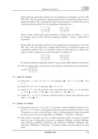 Soluções do Nível 1


         Opção (II): Os quadrados perfeitos de três algarismos terminados em 9 são 169,
         289, 529 e 729, de modo que a segunda linha pode ser preenchida apenas com o
         quadrado perfeito 169. Na primeira coluna só pode aparecer o número 81, por ser
         o único quadrado perfeito de dois algarismos terminado em 1.

                                          4              8       4
                                  1   6   9              1   6   9

         Temos, agora, duas opções para preencher a última casa em branco: 1 ou 3.
         No entanto, nem 814 nem 834 são quadrados perfeitos. Assim, a opção (II) é
         impossível.

         Opção (III): Os quadrados perfeitos de três algarismos terminados em 4 são 144,
         324, 484 e 784, de modo que a segunda linha pode ser preenchida apenas com
         o quadrado perfeito 144 e, na primeira coluna só pode aparecer o número 81.
         Agora, a única escolha para a casa em branco é o número 6.

                                  8       6              8   6   6
                                  1   4   4              1   4   4

         No entanto, 866 não é quadrado perfeito. Logo a opção (III) também é impossível.
     (b) Pelo que vimos acima, existe apenas uma solução, encontrada no item precedente,
                   8 4 1
         a saber,           .
                   1 9 6


157. Aula de divisão

     (a) Temos 38 − 4 = 34 = 2 × 17 = 1 × 34, portanto, ⋆ = 17 e ⋆ = 2, ou ⋆ = 34 e
         ⋆ = 1.
     (b) Temos 75 = 6 × 12 + 3, portanto, ⋆ = 3 e ⋆ = 6.
     (c) Temos 3 × 7 = 21. Os possíveis restos da divisão por 3 são 0, 1 e 2, portanto,
         ⋆ = 21 e ⋆ = 0, ou ⋆ = 22 e ⋆ = 1 ou, ainda, ⋆ = 23 e ⋆ = 2.
     (d) Temos 42 = 5 × 8 + 2, portanto, podemos trocar o divisor pelo quociente para
         obter ⋆ = 8 e ⋆ = 2.

158. Linhas de ônibus

     (a) Fatorando, temos 15 = 3 · 5 e 25 = 52 , portanto o menor múltiplo comum de 15 e
         25 é 75 = 3 · 52 . Assim, os dois ônibus passarão juntos novamente no ponto a cada
         75 minutos, ou seja, a cada 1h15min. Logo, os ônibus passarão juntos novamente
         no ponto perto da casa de Quinzinho, às 7h30min + 1h15min = 8h45min.
     (b) Para obter os horários em que os ônibus passarão juntos no ponto de ônibus
         perto da casa de Quinzinho, devemos ir somando 1h15min, obtendo 8h45min,
         10h, 11h15min, 12h30min, 13h45min, 15h, 16h15min, 17h30min, 18h45min, 20h,
         21h15min, 22h30min e 23h45min. O próximo ônibus só passa depois da meia
         noite.

                                      OBMEP 2010                                       153
 