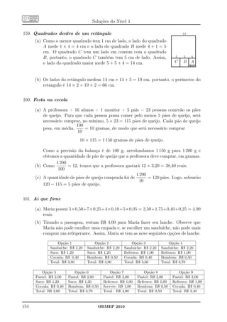 Soluções do Nível 1

159. Quadrados dentro de um retângulo                                              .
                                                                                   ......................14...................
                                                                                                         ....                   .
                                                                                   .
                                                                                   .                                            .
                                                                                                                                .
      (a) Como o menor quadrado tem 1 cm de lado, o lado do quadrado               .
                                                                                   .                                            .
                                                                                                                                .
                                                                                   .
                                                                                   .                                            .
                                                                                                                                .
          A mede 1 × 4 = 4 cm e o lado do quadrado B mede 4 + 1 = 5                .
                                                                                   .                                            .
                                                                                                                                .
                                                                                   .
                                                                                   .                                            .
                                                                                                                                .
          cm. O quadrado C tem um lado em comum com o quadrado                     .
                                                                                   .                                            .
                                                                                   .............................................
                                                                                   . 5 . 5 . 4 .                                .
          B, portanto, o quadrado C também tem 5 cm de lado. Assim,                .
                                                                                   . C . B . A.
                                                                                   .               .
                                                                                                   .               . .
                                                                                                                   . .
          o lado do quadrado maior mede 5 + 5 + 4 = 14 cm.                         ..............................................
                                                                                   .
                                                                                   .               .
                                                                                                   .               .............
                                                                                                                   .


      (b) Os lados do retângulo medem 14 cm e 14 + 5 = 19 cm, portanto, o perímetro do
          retângulo é 14 × 2 + 19 × 2 = 66 cm.


160. Festa na escola

      (a) A professora + 16 alunos + 1 monitor + 5 pais = 23 pessoas comerão os pães
          de queijo. Para que cada pessoa possa comer pelo menos 5 pães de queijo, será
          necessário comprar, no mínimo, 5 × 23 = 115 pães de queijo. Cada pão de queijo
                          100
          pesa, em média,      = 10 gramas, de modo que será necessário comprar
                           10
                             10 × 115 = 1 150 gramas de pães de queijo.

          Como a precisão da balança é de 100 g, arredondamos 1 150 g para 1 200 g e
          obtemos a quantidade de pão de queijo que a professora deve comprar, em gramas.
                1 200
      (b) Como        = 12, temos que a professora gastará 12 × 3,20 = 38,40 reais.
                 100
                                                         1 200
      (c) A quantidade de pães de queijo comprada foi de       = 120 pães. Logo, sobrarão
                                                           10
          120 − 115 = 5 pães de queijo.


161. Ai que fome

      (a) Maria possui 5×0,50+7×0,25+4×0,10+5×0,05 = 2,50+1,75+0,40+0,25 = 4,90
          reais.
      (b) Tirando a passagem, restam R$ 4,00 para Maria fazer seu lanche. Observe que
          Maria não pode escolher uma empada e, se escolher um sanduíche, não pode mais
          comprar um refrigerante. Assim, Maria só tem as nove seguintes opções de lanche.

                 Opção 1              Opção 2              Opção 3              Opção 4
             Sanduíche: R$ 2,20   Sanduíche: R$ 2,20   Sanduíche: R$ 2,20   Sanduíche: R$ 2,20
             Suco: R$ 1,20        Suco: R$ 1,20        Refresco: R$ 1,00    Refresco: R$ 1,00
             Cocada: R$ 0,40      Bombom: R$ 0,50      Cocada: R$ 0,40      Bombom: R$ 0,50
             Total: R$ 3,80       Total: R$ 3,90       Total: R$ 3,60       Total: R$ 3,70

         Opção 5           Opção 6             Opção 7             Opção 8                Opção 9
      Pastel: R$ 2,00   Pastel: R$ 2,00    Pastel: R$ 2,00     Pastel: R$ 2,00        Pastel: R$ 2,00
      Suco: R$ 1,20     Suco: R$ 1,20      Refresco: R$ 1,00   Refresco: R$ 1,00      Refresco: R$ 1,00
      Cocada: R$ 0,40   Bombom: R$ 0,50    Sorvete: R$ 1,00    Bombom: R$ 0,50        Cocada: R$ 0,40
      Total: R$ 3,60    Total: R$ 3,70     Total : R$ 4,00     Total: R$ 3,50         Total: R$ 3,40



154                                     OBMEP 2010
 