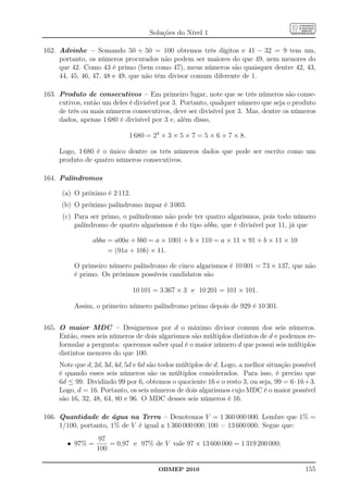 Soluções do Nível 1

162. Advinhe – Somando 50 + 50 = 100 obtemos três dígitos e 41 − 32 = 9 tem um,
     portanto, os números procurados não podem ser maiores do que 49, nem menores do
     que 42. Como 43 é primo (bem como 47), meus números são quaisquer dentre 42, 43,
     44, 45, 46, 47, 48 e 49, que não têm divisor comum diferente de 1.

163. Produto de consecutivos – Em primeiro lugar, note que se três números são conse-
     cutivos, então um deles é divisível por 3. Portanto, qualquer número que seja o produto
     de três ou mais números consecutivos, deve ser divisível por 3. Mas, dentre os números
     dados, apenas 1 680 é divisível por 3 e, além disso,

                             1 680 = 24 × 3 × 5 × 7 = 5 × 6 × 7 × 8.

     Logo, 1 680 é o único dentre os três números dados que pode ser escrito como um
     produto de quatro números consecutivos.

164. Palíndromos

      (a) O próximo é 2 112.
      (b) O próximo palíndromo ímpar é 3 003.
      (c) Para ser primo, o palíndromo não pode ter quatro algarismos, pois todo número
          palíndromo de quatro algarismos é do tipo abba, que é divisível por 11, já que

                abba = a00a + bb0 = a × 1001 + b × 110 = a × 11 × 91 + b × 11 × 10
                     = (91a + 10b) × 11.

          O primeiro número palíndromo de cinco algarismos é 10 001 = 73 × 137, que não
          é primo. Os próximos possíveis candidatos são

                               10 101 = 3 367 × 3 e 10 201 = 101 × 101.

          Assim, o primeiro número palíndromo primo depois de 929 é 10 301.


165. O maior MDC – Designemos por d o máximo divisor comum dos seis números.
     Então, esses seis números de dois algarismos são múltiplos distintos de d e podemos re-
     formular a pergunta: queremos saber qual é o maior número d que possui seis múltiplos
     distintos menores do que 100.
     Note que d, 2d, 3d, 4d, 5d e 6d são todos múltiplos de d. Logo, a melhor situação possível
     é quando esses seis números são os múltiplos considerados. Para isso, é preciso que
     6d ≤ 99. Dividindo 99 por 6, obtemos o quociente 16 e o resto 3, ou seja, 99 = 6·16+3.
     Logo, d = 16. Portanto, os seis números de dois algarismos cujo MDC é o maior possível
     são 16, 32, 48, 64, 80 e 96. O MDC desses seis números é 16.

166. Quantidade de água na Terra – Denotemos V = 1 360 000 000. Lembre que 1% =
     1/100, portanto, 1% de V é igual a 1 360 000 000/100 = 13 600 000. Segue que:
                  97
        • 97% =       = 0,97 e 97% de V vale 97 × 13 600 000 = 1 319 200 000;
                  100

                                       OBMEP 2010                                          155
 