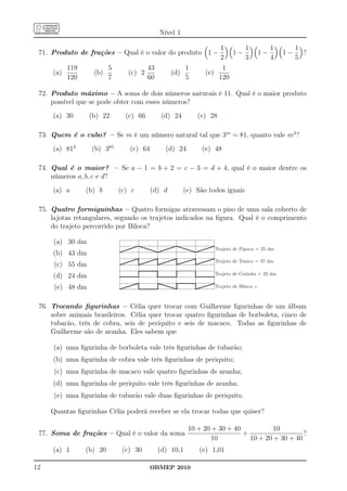Nível 1

                                                                       1          1             1        1
 71. Produto de frações – Qual é o valor do produto 1 −                     1−             1−       1−     ?
                                                                       2          3             4        5
           119            5              43              1             1
     (a)           (b)           (c) 2            (d)          (e)
           120            7              60              5            120

 72. Produto máximo – A soma de dois números naturais é 11. Qual é o maior produto
     possível que se pode obter com esses números?
     (a) 30       (b) 22        (c) 66         (d) 24        (e) 28

 73. Quem é o cubo? – Se m é um número natural tal que 3m = 81, quanto vale m3 ?
     (a) 813      (b) 381        (c) 64         (d) 24        (e) 48

 74. Qual é o maior? – Se a − 1 = b + 2 = c − 3 = d + 4, qual é o maior dentre os
     números a, b, c e d?
     (a) a       (b) b        (c) c       (d) d         (e) São todos iguais

 75. Quatro formiguinhas – Quatro formigas atravessam o piso de uma sala coberto de
     lajotas retangulares, segundo os trajetos indicados na ﬁgura. Qual é o comprimento
     do trajeto percorrido por Biloca?

     (a) 30 dm
                                                                     Trajeto de Pipoca = 25 dm
     (b) 43 dm
                                                                     Trajeto de Tonica = 37 dm
      (c) 55 dm
                                                                     Trajeto de Cotinha = 32 dm
     (d) 24 dm
      (e) 48 dm                                                      Trajeto de Biloca =



 76. Trocando ﬁgurinhas – Célia quer trocar com Guilherme ﬁgurinhas de um álbum
     sobre animais brasileiros. Célia quer trocar quatro ﬁgurinhas de borboleta, cinco de
     tubarão, três de cobra, seis de periquito e seis de macaco. Todas as ﬁgurinhas de
     Guilherme são de aranha. Eles sabem que

     (a) uma ﬁgurinha de borboleta vale três ﬁgurinhas de tubarão;
     (b) uma ﬁgurinha de cobra vale três ﬁgurinhas de periquito;
      (c) uma ﬁgurinha de macaco vale quatro ﬁgurinhas de aranha;
     (d) uma ﬁgurinha de periquito vale três ﬁgurinhas de aranha;
      (e) uma ﬁgurinha de tubarão vale duas ﬁgurinhas de periquito.

     Quantas ﬁgurinhas Célia poderá receber se ela trocar todas que quiser?

                                                         10 + 20 + 30 + 40           10
 77. Soma de frações – Qual é o valor da soma                              +                   ?
                                                                 10          10 + 20 + 30 + 40
     (a) 1       (b) 20        (c) 30         (d) 10,1       (e) 1,01

12                                        OBMEP 2010
 