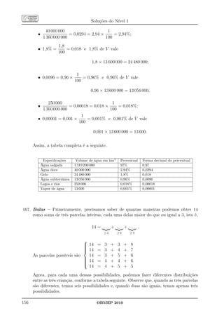 Soluções do Nível 1

              40 000 000                      1
        •                  = 0,0294 = 2,94 ×     = 2,94%;
             1 360 000 000                   100
                     1,8
        • 1,8% =         = 0,018 e 1,8% de V vale
                     100

                                        1,8 × 13 600 000 = 24 480 000;

                                1
        • 0,0096 = 0,96 ×          = 0,96% e 0,96% de V vale
                               100

                                       0,96 × 13 600 000 = 13 056 000;

             250 000                         1
        •               = 0,00018 = 0,018 ×     = 0,018%;
          1 360 000 000                     100
                              1
        • 0,00001 = 0,001 ×      = 0,001% e 0,001% de V vale
                             100

                                         0,001 × 13 600 000 = 13 600.


      Assim, a tabela completa é a seguinte.


             Especiﬁcações      Volume de água em km3       Percentual   Forma decimal do percentual
            Água salgada       1 319 200 000                97%          0,97
            Água doce          40 000 000                   2,94%        0,0294
            Gelo               24 480 000                   1,8%         0,018
            Água subterrânea   13 056 000                   0,96%        0,0096
            Lagos e rios       250 000                      0,018%       0,00018
            Vapor de água      13 600                       0,001%       0,00001




167. Balas – Primeiramente, precisamos saber de quantas maneiras podemos obter 14
     como soma de três parcelas inteiras, cada uma delas maior do que ou igual a 3, isto é,

                                        14 = . . . + . . . + . . . .
                                               ≥3       ≥3       ≥3

                                
                                 14 =
                                              3    +   3    +    8
                                
                                 14 =
                                              3    +   4    +    7
      As parcelas possíveis são   14 =         3    +   5    +    6
                                
                                 14 =
                                
                                              4    +   4    +    6
                                
                                  14 =         4    +   5    +    5
      Agora, para cada uma dessas possibilidades, podemos fazer diferentes distribuições
      entre as três crianças, conforme a tabela seguinte. Observe que, quando as três parcelas
      são diferentes, temos seis possibilidades e, quando duas são iguais, temos apenas três
      possibilidades.

156                                       OBMEP 2010
 