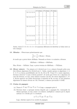 Soluções do Nível 1

                                           1a criança   2a criança    3a criança
                         14 = 3 + 3 + 8         3            3             8
                                                3            8             3
                                                8            3             3
                         14 = 3 + 4 + 7         3            4             7
                                                3            7             4
                                                4            3             7
                                                4            7             3
                                                7            3             4
                                                7            4             3
                         14 = 3 + 5 + 6         3            5             6
                                                3            6             5
                                                5            3             6
                                                5            6             3
                                                6            3             5
                                                6            5             3
                         14 = 4 + 4 + 6         4            4             6
                                                4            6             4
                                                6            4             4
                         14 = 4 + 5 + 5         4            5             5
                                                5            4             5
                                                5            5             4

     Assim, temos 3 + 6 + 6 + 3 + 3 = 21 maneiras diferentes de distribuir as balas entre as
     três crianças.

168. Minutos – Observemos primeiramente que
                                   5    5
                                     h = × 60 min = 50 min,
                                   6    6
     de modo que a prova durou 4h50min. Somando as horas e os minutos, obtemos
                                12h35min + 4h50min = 16h85min.
     Mas, 85 min = 1h25min. Logo, a prova termina às 16h85min = 17h25min.

169. Menor número – Um número só é divisível por 4 se o número formado pelos seus
     dois últimos algarismos for divisível por 4. Assim, usando apenas os algarismos 1, 2,
     3, 4 e 9, as únicas possibilidades são 12, 24, 32 ou 92. Como 9 é o maior algarismo,
     devemos colocá-lo “o mais à direita possível”, de modo que 9 deve ser o algarismo da
     casa das dezenas, ou seja, nosso número termina com 92. Os outros algarismos 1, 3 e
     4, devem aparecer em ordem decrescente à esquerda de 92, ou seja, os três primeiros
     algarismos do número devem ser 134. Portanto, o número procurado é 13 492.

170. Contas do papagaio
                   ×5     +14      ÷6      −1
      (a) Temos 8 − 40 − → 54 − 9 − 8. Logo, o papagaio grita 8.
                   →    −      →   →
     (b) Devemos fazer a operação inversa daquela que o papagaio fez, começando da
         última operação, ou seja, somar 1 ao número, multiplicar o número por 6, depois
         subtrair 14 e dividir por 5 o resultado:
                                          +1    ×6      −14      ÷5
                                     3 − 4 − 24 − → 10 − 2.
                                        →   →    −      →
          Logo, Antônio soprou 2 no ouvido do papagaio.

                                          OBMEP 2010                                    157
 