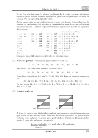 Soluções do Nível 1

    Se um dos três algarismos do número equilibrado for 0, então com esses algarismos
    obtemos apenas quatro números equilibrados, pois o 0 não pode estar na casa da
    centena. Por exemplo, 102, 120, 201 e 210.
    Assim, vamos variar apenas os algarismos da centena e da dezena. Como o algarismo da
    unidade é a média desses dois algarismos, esses dois algarismos devem ser ambos pares
    ou ambos ímpares. Listamos os possíveis números equilibrados a partir do algarismo
    das centenas.
                                                                        total de números equilibrados
     1 : ; 111 ;      132     ;     153    ;    174   ;     195    ;    1 + 4 × 6 = 25
     2 : ; 201 ;      222     ;     243    ;    264   ;     285    ;    4 + 1 + 3 × 6 = 23
     3:;              333     ;     354    ;    375   ;     396    ;    1 + 3 × 6 = 19
     4:;              402     ;     444    ;    465   ;     486    ;    4 + 1 + 2 × 6 = 17
     5:;                            555    ;    576   ;     597    ;    1 + 2 × 6 = 13
     6:;                            603    ;    666   ;     687    ;    4 + 1 + 6 = 11
     7:;                                        777   ;     798    ;    1+6=7
     8:;                                        804   ;     888    ;    4+1=5
     9:;                                                    999    ;    1
    Somando, temos 121 números equilibrados de três algarismos.

174. Números primos – Os números primos entre 70 e 110 são
                71,    73,        79,   83,     89,   97,    101,      103,    107 e 109.
    Subtraindo 1 de todos esses números, obtemos a lista
                70,    72,        78,   82,     88,   96,    100,      102,    106 e 108.
    Dessa lista, os múltiplos de 3 são 72, 78, 96, 102 e 108. Logo, os números procurados
    são
             24 = 72 ÷ 3, 26 = 78 ÷ 3, 32 = 96 ÷ 3, 34 = 102 ÷ 3 e 36 = 108 ÷ 3.
    De fato, temos 24 × 3 + 1 = 73, 26 × 3 + 1 = 79, 32 × 3 + 1 = 97, 34 × 3 + 1 = 103 e
    36 × 3 + 1 = 109.

175. Quadro moderno




                        (a)                                  (b)

    A ﬁgura (a) mostra como foi pintado o quadrado nas duas cores, mas ainda não sabemos
    qual dessas partes é azul ou verde. Para isso, dividimos o quadrado em quatro faixas
    verticais, como na ﬁgura (b), com o que o quadrado ﬁcou dividido em 16 quadradinhos
    iguais. A parte não hachurada compreende
                      4 meios quadrados + 8 quadrados = 10 quadrados.
                             2 quadrados


                                               OBMEP 2010                                               159
 