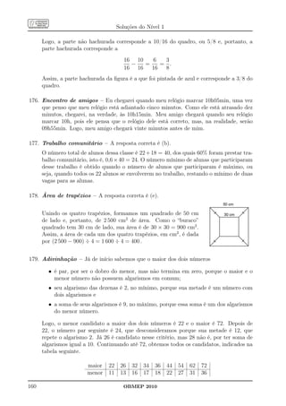 Soluções do Nível 1

      Logo, a parte não hachurada corresponde a 10/16 do quadro, ou 5/8 e, portanto, a
      parte hachurada corresponde a
                                        16 10    6  3
                                          −   =    = .
                                        16 16   16  8
      Assim, a parte hachurada da ﬁgura é a que foi pintada de azul e corresponde a 3/8 do
      quadro.

176. Encontro de amigos – Eu chegarei quando meu relógio marcar 10h05min, uma vez
     que penso que meu relógio está adiantado cinco minutos. Como ele está atrasado dez
     minutos, chegarei, na verdade, às 10h15min. Meu amigo chegará quando seu relógio
     marcar 10h, pois ele pensa que o relógio dele está correto, mas, na realidade, serão
     09h55min. Logo, meu amigo chegará vinte minutos antes de mim.

177. Trabalho comunitário – A resposta correta é (b).
      O número total de alunos dessa classe é 22 + 18 = 40, dos quais 60% foram prestar tra-
      balho comunitário, isto é, 0,6 × 40 = 24. O número mínimo de alunas que participaram
      desse trabalho é obtido quando o número de alunos que participaram é máximo, ou
      seja, quando todos os 22 alunos se envolverem no trabalho, restando o mínimo de duas
      vagas para as alunas.

178. Área de trapézios – A resposta correta é (e).


      Unindo os quatro trapézios, formamos um quadrado de 50 cm
      de lado e, portanto, de 2 500 cm2 de área. Como o “buraco”
      quadrado tem 30 cm de lado, sua área é de 30 × 30 = 900 cm2 .
      Assim, a área de cada um dos quatro trapézios, em cm2 , é dada
      por (2 500 − 900) ÷ 4 = 1 600 ÷ 4 = 400 .


179. Adivinhação – Já de início sabemos que o maior dos dois números

        • é par, por ser o dobro do menor, mas não termina em zero, porque o maior e o
          menor número não possuem algarismos em comum;
        • seu algarismo das dezenas é 2, no mínimo, porque sua metade é um número com
          dois algarismos e
        • a soma de seus algarismos é 9, no máximo, porque essa soma é um dos algarismos
          do menor número.

      Logo, o menor candidato a maior dos dois números é 22 e o maior é 72. Depois de
      22, o número par seguinte é 24, que desconsideramos porque sua metade é 12, que
      repete o algarismo 2. Já 26 é candidato nesse critério, mas 28 não é, por ter soma de
      algarismos igual a 10. Continuando até 72, obtemos todos os candidatos, indicados na
      tabela seguinte.

                        maior    22    26   32   34   36    44   54   62   72
                        menor    11    13   16   17   18    22   27   31   36

160                                     OBMEP 2010
 