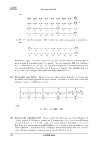 Soluções do Nível 1

          são
                    811 ,                  ,              ,              ,              ,              ,              ,              , 819 ,
                     1o             2o             3o             4o             5o             6o             7o             8o           9o
                            ,              ,              ,              ,              ,              ,              ,              , 828 ; e
                     10o            11o            12o            13o            14o            15o            16o            17o         18o
                    823 ,                  ,              ,              ,              , 828 ,                       ,              ,           ,
                     1o             2o             3o             4o             5o             6o             7o             8o           9o
                            ,              ,              ,              ,              , 837 ,                       ,              , 840 .
                     10o            11o            12o            13o            14o            15o            16o            17o         18o


      (iv) 18 e 27: um dos números é 999 e temos uma única opção para a sequência, a
           saber,

                     982 ,                     ,              ,              ,              ,              ,              ,              , 990 ,
                      1o             2o             3o             4o             5o             6o             7o             8o           9o
                                ,              ,              ,              ,              ,              ,              ,              , 999 .
                      10o            11o            12o            13o            14o            15o            16o            17o         18o



      Analisemos, agora, cada caso. Nos casos (i) e (ii), um dos números é divisível por 9,
      que é a soma de seus algarismos. No caso (iv), um dos números é 999, que é divisível
      por 27. Finalmente, no caso (iii), um dos dois múltiplos de 9 necessariamente é par,
      pois são dois múltiplos consecutivos de 9. Logo, esse número é um múltiplo de 2 e de
      9, portanto é um múltiplo da soma de seus algarismos, que é 18.


181. Completar uma tabela – Observe que em cada quadrado formado por quatro qua-
     dradinhos, o número que está na parte inferior, à direita, é a soma dos outros três
     números. Assim, preenchemos a tabela.


              0       1                           2                                       3                                       4
              1       2                           5                                      10                                3 + 4 + 10 = 17
              2   1+2+2=5                  2 + 5 + 5 = 12                        5 + 10 + 12 = 27                         10 + 17 + 27 = 54
              3      10                          27                                      66                                      147
              4      17                          54                                     147                                       A


      Logo:
                                                   A = 66 + 147 + 147 = 360.



182. Procurando múltiplos de 9 – Sempre existe uma diferença que é um múltiplo de 9.
     De fato, quando dividimos um número por 9, podemos encontrar nove restos diferentes,
     a saber, 0, 1, 2, 3, 4, 5, 6, 7 ou 8. Logo, entre os dez números do conjunto, pelo menos
     dois deles têm mesmo resto quando divididos por 9, já que temos, no máximo, nove
     restos diferentes. Quando tomamos a diferença desses dois números que têm o mesmo
     resto, obtemos um número com resto zero, ou seja, divisível por 9.

162                                                       OBMEP 2010
 