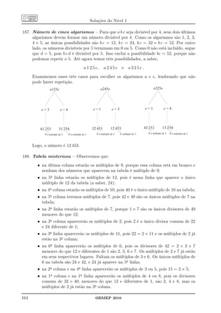 Soluções do Nível 1

187. Número de cinco algarismos – Para que a b c seja divisível por 4, seus dois últimos
     algarismos devem formar um número divisível por 4. Como os algarismos são 1, 2, 3,
     4 e 5, as únicas possibilidades são b c = 12, b c = 24, b c = 32 e b c = 52. Por outro
     lado, os números divisíveis por 5 terminam em 0 ou 5. Como 0 não está incluído, segue
     que d = 5, pois b c d é divisível por 5. Isso exclui a possibilidade bc = 52, porque não
     podemos repetir o 5. Até agora temos três possibilidades, a saber,
                                              a 1 2 5 e,      a245e e a325e.
      Examinemos esses três casos para escolher os algarismos a e e, lembrando que não
      pode haver repetição.
                a125e                                      a245e                                   a325e




          e=3             e=4                        e=1             e=3                     e=1             e=4




         41 253          31 254                      32 451         12 453                   43 251         13 254
            Ñ é múltiplo de 3   Ñ é múltiplo de 3      Ñ é múltiplo de 3   É múltiplo de 3     Ñ é múltiplo de 3   Ñ é múltiplo de 3



      Logo, o número é 12 453.

188. Tabela misteriosa – Observemos que:
        • na última coluna estarão os múltiplos de 9, porque essa coluna está em branco e
          nenhum dos números que aparecem na tabela é múltiplo de 9;
        • na 5a linha estarão os múltiplos de 12, pois é nessa linha que aparece o único
          múltiplo de 12 da tabela (a saber, 24);
        • na 4a coluna estarão os múltiplos de 10, pois 40 é o único múltiplo de 10 na tabela;
        • na 5a coluna teremos múltiplos de 7, pois 42 e 49 são os únicos múltiplos de 7 na
          tabela;
        • na 2a linha estarão os múltiplos de 7, porque 1 e 7 são os únicos divisores de 49
          menores do que 12;
        • na 3a coluna aparecerão os múltiplos de 2, pois 2 é o único divisor comum de 22
          e 24 diferente de 1;
        • na 3a linha aparecerão os múltiplos de 11, pois 22 = 2 × 11 e os múltiplos de 2 já
          estão na 3a coluna;
        • na 6a linha aparecerão os múltiplos de 6, pois os divisores de 42 = 2 × 3 × 7
          menores do que 12 e diferentes de 1 são 2, 3, 6 e 7. Os múltiplos de 2 e 7 já estão
          em seus respectivos lugares. Faltam os múltiplos de 3 e 6. Os únicos múltiplos de
          6 na tabela são 24 e 42, e 24 já aparece na 5a linha;
        • na 2a coluna e na 4a linha aparecerão os múltiplos de 3 ou 5, pois 15 = 3 × 5;
        • na 1a coluna e na 1a linha aparecerão os múltiplos de 4 ou 8, pois os divisores
          comuns de 32 e 40, menores do que 12 e diferentes de 1, são 2, 4 e 8, mas os
          múltiplos de 2 já estão na 3a coluna.

164                                                   OBMEP 2010
 