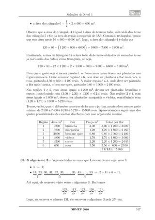 Soluções do Nível 1

                                      1
       • a área do triângulo 6 =        × 2 × 600 = 600 m2 .
                                      2

    Observe que a área do triângulo 4 é igual à área do terreno todo, subtraída das áreas
    dos triângulo 5 e 6 e da área da região à esquerda de M R. Contando retângulos, vemos
    que essa área mede 10 × 600 = 6 000 m2 . Logo, a área do triângulo 4 é dada por

                   120 × 80 − 1 200 + 600 + 6 000 = 9 600 − 7 800 = 1 800 m2 .

    Finalmente, a área do triângulo 3 é a área total do terreno subtraída da soma das áreas
    já calculadas dos outros cinco triângulos, ou seja,

                120 × 80 − (2 × 1 200 + 2 × 1 800 + 600) = 9 600 − 6 600 = 3 000 m2 .

    Para que o gasto seja o menor possível, as ﬂores mais caras devem ser plantadas nas
    regiões menores. Como a menor região é a 6, nela deve ser plantada a ﬂor mais cara, a
    rosa, gastando 3,50 × 600 = 2 100 reais. A maior região é a 3, onde deve ser plantada
    a ﬂor mais barata, o bem-me-quer, gastando 0,80 × 3 000 = 2 400 reais.
    Nas regiões 1 e 5, com áreas iguais a 1 200 m2 , devem ser plantadas bromélias e
    cravos, contribuindo com (3,00 + 2,20) × 1 200 = 6 240 reais. Nas regiões 2 e 4, com
    áreas iguais a 1 800 m2 , devem ser plantadas margarida e violeta, contribuindo com
    (1,20 + 1,70) × 1 800 = 5 220 reais.
    Temos, então, quatro diferentes maneiras de formar o jardim, mantendo o mesmo gasto
    mínimo de 2 100 + 2 400 + 6 240 + 5 220 = 15 960 reais. Apresentamos a seguir uma das
    quatro possibilidades de escolhas das ﬂores com esse orçamento mínimo.

                Região   Área m2         Flor                 Preço m2        Total por ﬂor
                  1       1 200       bromélia                  3,00       3,00 × 1 200 = 3 600
                  2       1 800       margarida                 1,20       1,20 × 1 800 = 2 160
                  3       3 000       bem-me quer               0,80       0,80 × 3 000 = 2 400
                  4       1 800       violeta                   1,70       1,70 × 1 800 = 3 060
                  5       1 200       cravo                     2,20       2,20 × 1 200 = 2 640
                  6        600        rosa                      3,50       3,50 × 600 = 2 100
                                                                           TOTAL: 15 960


193. O algarismo 3 – Vejamos todas as vezes que Luis escreveu o algarismo 3:

       • 3 ; 1;
       • 13, 23, 30, 31, 32, 33, . . . , 39, 43, . . . , 93 ; 2 + 11 + 6 = 19.
            2                  11                         6

    Até aqui, ele escreveu vinte vezes o algarismo 3. Daí temos

                                    103 , 113 , 123 , 130 , 131 .
                                    21a      22a    23a         24a      25a

    Logo, ao escrever o número 131, ele escreveu o algarismo 3 pela 25a vez.


                                            OBMEP 2010                                            167
 