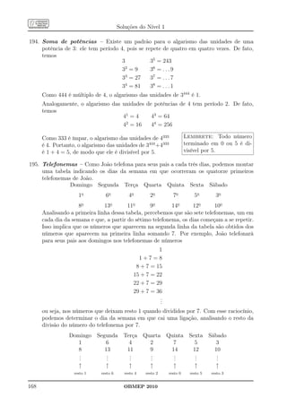 Soluções do Nível 1

194. Soma de potências – Existe um padrão para o algarismo das unidades de uma
     potência de 3: ele tem período 4, pois se repete de quatro em quatro vezes. De fato,
     temos
                                     3           35 = 243
                                     32 = 9      36 = . . . 9
                                     33 = 27     37 = . . . 7
                                     34 = 81     38 = . . . 1
      Como 444 é múltiplo de 4, o algarismo das unidades de 3444 é 1.
      Analogamente, o algarismo das unidades de potências de 4 tem período 2. De fato,
      temos
                                    41 = 4     43 = 64
                                    42 = 16    44 = 256

      Como 333 é ímpar, o algarismo das unidades de 4333                 Lembrete: Todo número
      é 4. Portanto, o algarismo das unidades de 3444 +4333              terminado em 0 ou 5 é di-
      é 1 + 4 = 5, de modo que ele é divisível por 5.                    visível por 5.

195. Telefonemas – Como João telefona para seus pais a cada três dias, podemos montar
     uma tabela indicando os dias da semana em que ocorreram os quatorze primeiros
     telefonemas de João.
                Domingo Segunda Terça Quarta Quinta Sexta Sábado
                     1o         6o           4o        2o        7o          5o        3o
                     8o        13o       11o      9o       14o     12o      10o
      Analisando a primeira linha dessa tabela, percebemos que são sete telefonemas, um em
      cada dia da semana e que, a partir do sétimo telefonema, os dias começam a se repetir.
      Isso implica que os números que aparecem na segunda linha da tabela são obtidos dos
      números que aparecem na primeira linha somando 7. Por exemplo, João telefonará
      para seus pais aos domingos nos telefonemas de números
                                                          1
                                                  1+7=8
                                                 8 + 7 = 15
                                                15 + 7 = 22
                                                22 + 7 = 29
                                                29 + 7 = 36
                                                          .
                                                          .
                                                          .
      ou seja, nos números que deixam resto 1 quando divididos por 7. Com esse raciocínio,
      podemos determinar o dia da semana em que cai uma ligação, analisando o resto da
      divisão do número do telefonema por 7.
                 Domingo     Segunda      Terça Quarta         Quinta      Sexta     Sábado
                    1            6          4     2              7           5          3
                    8           13         11     9             14          12         10
                    .
                    .            .
                                 .          .
                                            .     .
                                                  .              .
                                                                 .           .
                                                                             .          .
                                                                                        .
                    .            .          .     .              .           .          .
                     ↑          ↑           ↑     ↑              ↑           ↑         ↑
                   resto 1    resto 6      resto 4   resto 2   resto 0     resto 5   resto 3


168                                       OBMEP 2010
 