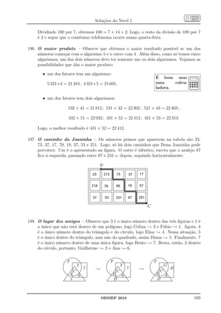 Soluções do Nível 1

     Dividindo 100 por 7, obtemos 100 = 7 × 14 + 2. Logo, o resto da divisão de 100 por 7
     é 2 e segue que o centésimo telefonema ocorre numa quarta-feira.

196. O maior produto – Observe que obtemos o maior resultado possível se um dos
     números começar com o algarismo 5 e o outro com 4. Além disso, como só temos cinco
     algarismos, um dos dois números deve ter somente um ou dois algarismos. Vejamos as
     possibilidades que dão o maior produto.

       • um dos fatores tem um algarismo:
                                                                                                                                                                 É bom usar
          5 321×4 = 21 284 ; 4 321×5 = 21 605.                                                                                                                   uma     calcu-
                                                                                                                                                                 ladora.

       • um dos fatores tem dois algarismos:

                              532 × 41 = 21 812 ; 531 × 42 = 22 302 ; 521 × 43 = 22 403 ;

                               432 × 51 = 22 032 ; 431 × 52 = 22 412 ; 421 × 53 = 22 313.

     Logo, o melhor resultado é 431 × 52 = 22 412.

197. O caminho da Joaninha – Os números primos que aparecem na tabela são 23,
     73, 37, 17, 79, 19, 37, 53 e 251. Logo, só há dois caminhos que Dona Joaninha pode
     percorrer. Um é o apresentado na ﬁgura. O outro é idêntico, exceto que o azulejo 87
     ﬁca à esquerda, passando entre 87 e 231 e, depois, seguindo horizontalmente.

                                                                                P




                                                                                                                                                   C


198. O lugar dos amigos – Observe que 3 é o único número dentro das três ﬁguras e 1 é
     o único que não está dentro de um polígono, logo Celina ; 3 e Fábio ; 1. Agora, 4
     é o único número dentro do triângulo e do círculo, logo Elisa ; 4. Nessa situação, 5
     é o único dentro do triângulo, mas não do quadrado, assim Diana ; 5. Finalmente, 7
     é o único número dentro de uma única ﬁgura, logo Bento ; 7. Resta, então, 2 dentro
     do círculo, portanto, Guilherme ; 2 e Ana ; 6.

                                    .................
                                .....
                                     ................                                              ......................
                                                                                                  ......
                                                                                                        ...............                                             ..................
                                                                                                                                                                     .................
                               .....                 ...
                                                      ...                                      ...                     ...                                      .....
                                                                                                                                                               .....
                            ...
                           ...                           ..                                  ...
                                                                                             ...                         ...
                                                                                                                          ..                                ...
                                                                                                                                                            ...
                                                                                                                                                                                       ...
                                                                                                                                                                                       ...
                                                                                                                                                                                         ..
                            F                                                                 F                                                              F
                         ..                              ..
                                                          ..                               ..                                                             ..
                        ..                                  .                             ..                                ..
                                                                                                                             ..                          ..                                ..
                                                                                                                                                                                            ..
                      ..
                     ..                     .                ..
                                           ..............................
                                           ..............................
                                                              .           .             ..
                                                                                       ..                    ..............................
                                                                                                             ..............................
                                                                                                              .                ..          .           ..
                                                                                                                                                      ..
                                                                                                                                                                                              ..
                                                                                                                                                                            ..............................
                                                                                                                                                                            ..............................
                                                                                                                                                                             .                 .           .
                   .
                   .                       .                              .          .
                                                                                     .                       .                             .        .
                                                                                                                                                    .                       .                              .
                                                  2                                                                2                                                               G
                   .                       .
                                           .
                                           .                   .
                                                               .          .
                                                                          .
                                                                          .          .                       .
                                                                                                             .
                                                                                                             .                  .
                                                                                                                                .          .
                                                                                                                                           .
                                                                                                                                           .        .                       .
                                                                                                                                                                            .
                                                                                                                                                                            .                   .
                                                                                                                                                                                                .          .
                                                                                                                                                                                                           .
                                                                                                                                                                                                           .
                  .
                  .                        .
                                           . .
                                           . ..                .
                                                               .          .
                                                                          .
                                                                          .         .
                                                                                    .                        .
                                                                                                             . .
                                                                                                             . ..               ..         .
                                                                                                                                           .
                                                                                                                                           .       .
                                                                                                                                                   .                        .
                                                                                                                                                                            . .
                                                                                                                                                                            . ..                .
                                                                                                                                                                                                .          .
                                                                                                                                                                                                           .
                                                                                                                                                                                                           .
                  .
                  .                        .
                                           .                    .
                                                                .         .
                                                                          .         .
                                                                                    .                        .
                                                                                                             .                   .
                                                                                                                                 .         .
                                                                                                                                           .       .
                                                                                                                                                   .                        .
                                                                                                                                                                            .                    .
                                                                                                                                                                                                 .         .
                                                                                                                                                                                                           .
                                           . ... ...            .                                            . ... ...           .                                          . ... ...            .
                                                                 7                                                                7                                                               B
                  .
                  .                        . .. ..
                                           .                    .
                                                                .         .
                                                                          .
                                                                          .         .
                                                                                    .                        . .. ..
                                                                                                             .                   .
                                                                                                                                 .         .
                                                                                                                                           .
                                                                                                                                           .       .
                                                                                                                                                   .                        . .. ..
                                                                                                                                                                            .                    .
                                                                                                                                                                                                 .         .
                                                                                                                                                                                                           .
                                                                                                                                                                                                           .
                  .
                  .
                  .
                  ..
                   ..
                    ..
                       ..
                                         ..
                                           .
                                           .. ..
                                           .. ...
                                           .
                                           .
                                         ...
                                         C
                                       .. .
                                      .. .
                                           .
                                           .
                                           .
                                            .
                                                       .. ..
                                                     .. .
                                                        .. .
                                                         .. ..
                                                               .
                                                               .
                                                               .
                                                                          .
                                                                          .
                                                                          .
                                                                          .
                                                                          .
                                                                          .
                                                                          .
                                                                          .
                                                                          .
                                                                          .
                                                                          .
                                                                              ;     .
                                                                                    .
                                                                                    .
                                                                                    ..
                                                                                     ..
                                                                                      ..
                                                                                         ..
                                                                                                           ..
                                                                                                             .
                                                                                                             .. ..
                                                                                                             .. ...
                                                                                                             .
                                                                                                             .
                                                                                                           ...
                                                                                                           C
                                                                                                         .. .
                                                                                                        .. .
                                                                                                             .
                                                                                                             .
                                                                                                             .
                                                                                                              .
                                                                                                                        .. ..
                                                                                                                       .. .
                                                                                                                         .. .
                                                                                                                          .. ..
                                                                                                                                .
                                                                                                                                 .
                                                                                                                                 .         .
                                                                                                                                           .
                                                                                                                                           .
                                                                                                                                           .
                                                                                                                                           .
                                                                                                                                           .
                                                                                                                                           .
                                                                                                                                           .
                                                                                                                                           .
                                                                                                                                           .
                                                                                                                                           .
                                                                                                                                               ;   .
                                                                                                                                                   .
                                                                                                                                                   .
                                                                                                                                                   ..
                                                                                                                                                    ..
                                                                                                                                                     ..
                                                                                                                                                        ..
                                                                                                                                                                            .
                                                                                                                                                                            .. ..
                                                                                                                                                                            .. ...
                                                                                                                                                                            .
                                                                                                                                                                           ..
                                                                                                                                                                            .
                                                                                                                                                                          ...
                                                                                                                                                                          C
                                                                                                                                                                        .. .
                                                                                                                                                                       .. .
                                                                                                                                                                            .
                                                                                                                                                                            .
                                                                                                                                                                            .
                                                                                                                                                                             .
                                                                                                                                                                                       .. ..
                                                                                                                                                                                      .. .
                                                                                                                                                                                         .. .
                                                                                                                                                                                          .. ..
                                                                                                                                                                                                .
                                                                                                                                                                                                .
                                                                                                                                                                                                 .         .
                                                                                                                                                                                                           .
                                                                                                                                                                                                           .
                                                                                                                                                                                                           .
                                                                                                                                                                                                           .
                                                                                                                                                                                                           .
                                                                                                                                                                                                           .
                                                                                                                                                                                                           .
                                                                                                                                                                                                           .
                                                                                                                                                                                                           .
                                                                                                                                                                                                           .
                       ..             . .
                                     . .                   ..             .              ..            . .
                                                                                                       . .                  ..             .            ..            . .
                                                                                                                                                                      . .                  ..              .
                         .. ... .                          ...
                                                          ....            .                .. ... .                         ...
                                                                                                                           ....            .              .. ... .                          ...
                                                                                                                                                                                           ....            .
                          ... ... .
                                   4                                                               E                                                              E A
                                           .             ..               .
                                                                          .
                                                                          .                 ... ... .        .            ..               .
                                                                                                                                           .
                                                                                                                                           .               ... ... .        .             .                .
                                                                                                                                                                                                           .
                                                                                                                                                                                                           .
                            ... .          . ........ ...
                                           .         ... ..               .                   ... .          . ........ ...
                                                                                                             .         ... ..              .                 ... .          .           ..
                                                                                                                                                                            . ........ ...                 .
                           ..
                           ..
                             .
                              ....
                                ..         .
                               ................. .
                              .. .................
                                           .
                                           .        .
                                                     6          ..
                                                                 ..
                                           ..............................
                                           .
                                           ..............................
                                            .                       .. .
                                                                    .
                                                                          .
                                                                          .
                                                                          .
                                                                          .
                                                                          .
                                                                          .                  ..
                                                                                            ..
                                                                                               .
                                                                                                ....
                                                                                                  ..         .
                                                                                                ................. .
                                                                                               .. .................
                                                                                                             .
                                                                                                             .        .
                                                                                                                       6         ..
                                                                                                                                  ..
                                                                                                             ..............................
                                                                                                             .
                                                                                                             ..............................
                                                                                                              .                      .. .
                                                                                                                                     .
                                                                                                                                           .
                                                                                                                                           .
                                                                                                                                           .
                                                                                                                                           .
                                                                                                                                           .
                                                                                                                                           .                ..
                                                                                                                                                           ..
                                                                                                                                                              .
                                                                                                                                                               ....
                                                                                                                                                                 ..         .
                                                                                                                                                               ................. .
                                                                                                                                                              .. .................
                                                                                                                                                                            .
                                                                                                                                                                            .        ... ..
                                                                                                                                                                                                 ..
                                                                                                                                                                                                  ..
                                                                                                                                                                            ..............................
                                                                                                                                                                            .
                                                                                                                                                                            ..............................
                                                                                                                                                                             .                       .. .
                                                                                                                                                                                                     .
                                                                                                                                                                                                           .
                                                                                                                                                                                                           .
                                                                                                                                                                                                           .
                                                                                                                                                                                                           .
                                                                                                                                                                                                           .
                                                                                                                                                                                                           .
                       ...
                        ..
                                   5
                    ............................................
                   ............................................
                  ....
                                                                     ..
                                                                      ..
                                                                       ..
                                                                        .
                                                                                         ...
                                                                                          ..
                                                                                                   D
                                                                                      ............................................
                                                                                     ............................................
                                                                                    ....
                                                                                                                                      ..
                                                                                                                                       ..
                                                                                                                                        ..
                                                                                                                                         .
                                                                                                                                                        ...
                                                                                                                                                         ..
                                                                                                                                                                  D
                                                                                                                                                     ............................................
                                                                                                                                                    ............................................
                                                                                                                                                   ....
                                                                                                                                                                                                     ...
                                                                                                                                                                                                       .
                                                                                                                                                                                                        ..
                                                                                                                                                                                                         .




                                                                                  OBMEP 2010                                                                                                                   169
 